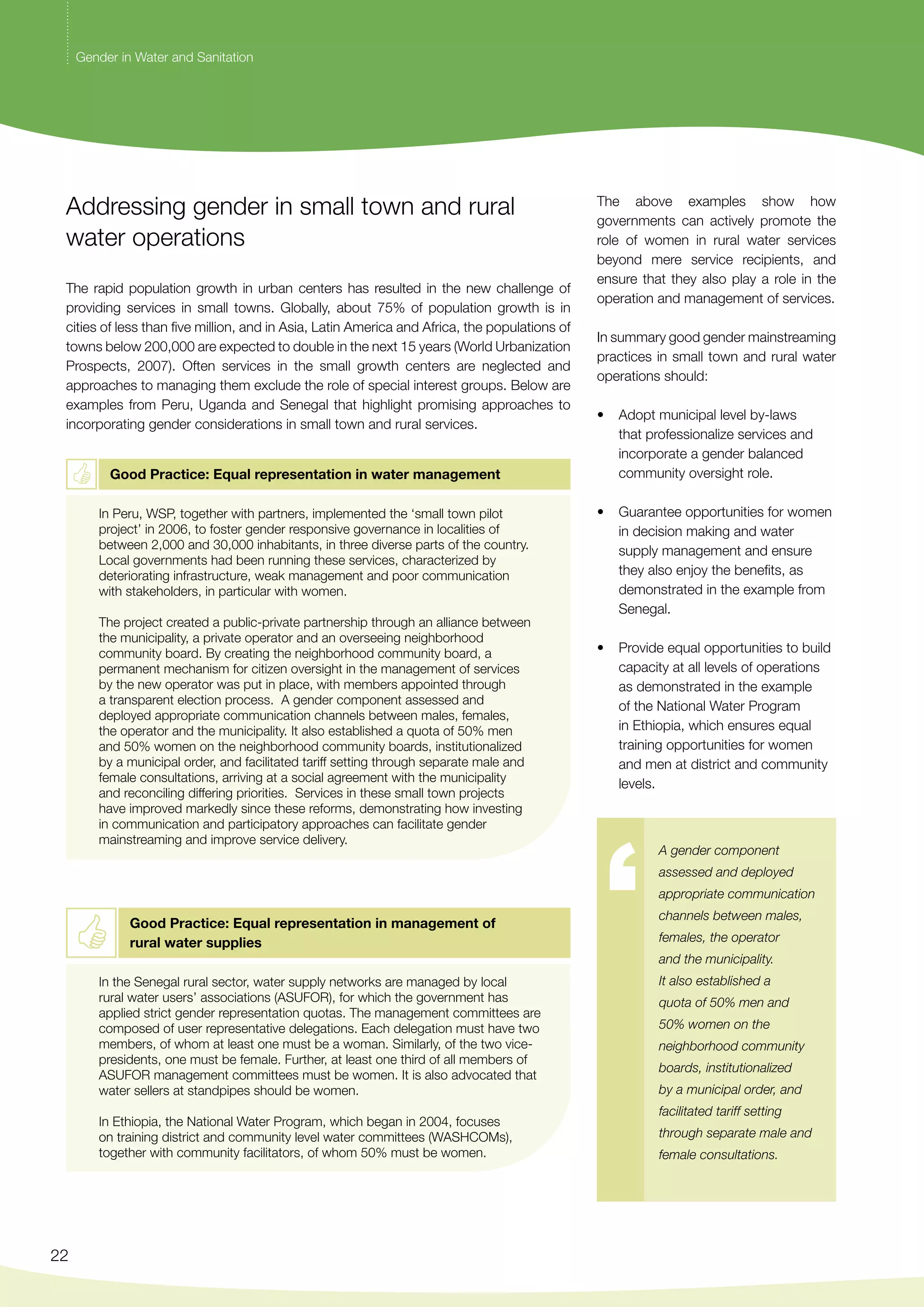 Addressing gender in small town and rural 
water operations 
The rapid population growth in urban centers has resulted in the new challenge of 
providing services in small towns. Globally, about 75% of population growth is in 
cities of less than five million, and in Asia, Latin America and Africa, the populations of 
towns below 200,000 are expected to double in the next 15 years (World Urbanization 
Prospects, 2007). Often services in the small growth centers are neglected and 
approaches to managing them exclude the role of special interest groups. Below are 
examples from Peru, Uganda and Senegal that highlight promising approaches to 
incorporating gender considerations in small town and rural services. 
22 
Good Practice: Equal representation in water management 
In Peru, WSP, together with partners, implemented the ‘small town pilot 
project’ in 2006, to foster gender responsive governance in localities of 
between 2,000 and 30,000 inhabitants, in three diverse parts of the country. 
Local governments had been running these services, characterized by 
deteriorating infrastructure, weak management and poor communication 
with stakeholders, in particular with women. 
The project created a public-private partnership through an alliance between 
the municipality, a private operator and an overseeing neighborhood 
community board. By creating the neighborhood community board, a 
permanent mechanism for citizen oversight in the management of services 
by the new operator was put in place, with members appointed through 
a transparent election process. A gender component assessed and 
deployed appropriate communication channels between males, females, 
the operator and the municipality. It also established a quota of 50% men 
and 50% women on the neighborhood community boards, institutionalized 
by a municipal order, and facilitated tariff setting through separate male and 
female consultations, arriving at a social agreement with the municipality 
and reconciling differing priorities. Services in these small town projects 
have improved markedly since these reforms, demonstrating how investing 
in communication and participatory approaches can facilitate gender 
mainstreaming and improve service delivery. 
Good Practice: Equal representation in management of 
rural water supplies 
In the Senegal rural sector, water supply networks are managed by local 
rural water users’ associations (ASUFOR), for which the government has 
applied strict gender representation quotas. The management committees are 
composed of user representative delegations. Each delegation must have two 
members, of whom at least one must be a woman. Similarly, of the two vice-presidents, 
one must be female. Further, at least one third of all members of 
ASUFOR management committees must be women. It is also advocated that 
water sellers at standpipes should be women. 
In Ethiopia, the National Water Program, which began in 2004, focuses 
on training district and community level water committees (WASHCOMs), 
together with community facilitators, of whom 50% must be women. 
The above examples show how 
governments can actively promote the 
role of women in rural water services 
beyond mere service recipients, and 
ensure that they also play a role in the 
operation and management of services. 
In summary good gender mainstreaming 
practices in small town and rural water 
operations should: 
• Adopt municipal level by-laws 
that professionalize services and 
incorporate a gender balanced 
community oversight role. 
• Guarantee opportunities for women 
in decision making and water 
supply management and ensure 
they also enjoy the benefits, as 
demonstrated in the example from 
Senegal. 
• Provide equal opportunities to build 
capacity at all levels of operations 
as demonstrated in the example 
of the National Water Program 
in Ethiopia, which ensures equal 
training opportunities for women 
and men at district and community 
levels. 
A gender component 
assessed and deployed 
appropriate communication 
channels between males, 
females, the operator 
and the municipality. 
It also established a 
quota of 50% men and 
50% women on the 
neighborhood community 
boards, institutionalized 
by a municipal order, and 
facilitated tariff setting 
through separate male and 
female consultations. 
Gender in Water and Sanitation 
 