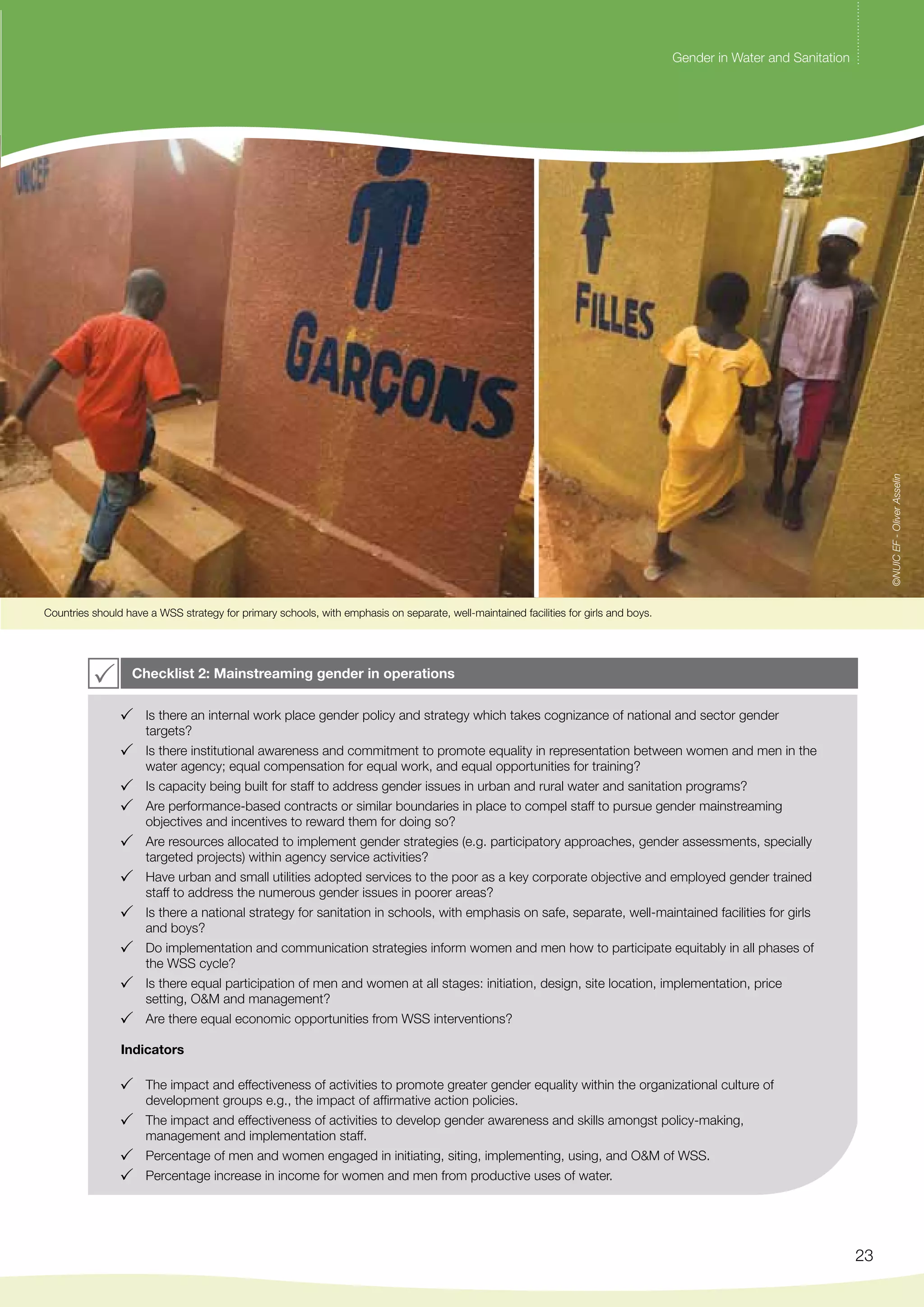 Gender in Water and Sanitation 
23 
Countries should have a WSS strategy for primary schools, with emphasis on separate, well-maintained facilities for girls and boys. 
Checklist 2: Mainstreaming gender in operations 
Is there an internal work place gender policy and strategy which takes cognizance of national and sector gender 
targets? 
Is there institutional awareness and commitment to promote equality in representation between women and men in the 
water agency; equal compensation for equal work, and equal opportunities for training? 
Is capacity being built for staff to address gender issues in urban and rural water and sanitation programs? 
Are performance-based contracts or similar boundaries in place to compel staff to pursue gender mainstreaming 
objectives and incentives to reward them for doing so? 
Are resources allocated to implement gender strategies (e.g. participatory approaches, gender assessments, specially 
targeted projects) within agency service activities? 
Have urban and small utilities adopted services to the poor as a key corporate objective and employed gender trained 
staff to address the numerous gender issues in poorer areas? 
Is there a national strategy for sanitation in schools, with emphasis on safe, separate, well-maintained facilities for girls 
and boys? 
Do implementation and communication strategies inform women and men how to participate equitably in all phases of 
the WSS cycle? 
Is there equal participation of men and women at all stages: initiation, design, site location, implementation, price 
setting, O&M and management? 
Are there equal economic opportunities from WSS interventions? 
Indicators 
The impact and effectiveness of activities to promote greater gender equality within the organizational culture of 
development groups e.g., the impact of affirmative action policies. 
The impact and effectiveness of activities to develop gender awareness and skills amongst policy-making, 
management and implementation staff. 
Percentage of men and women engaged in initiating, siting, implementing, using, and O&M of WSS. 
Percentage increase in income for women and men from productive uses of water. 
©NUIC EF - Oliver Asselin 
 
