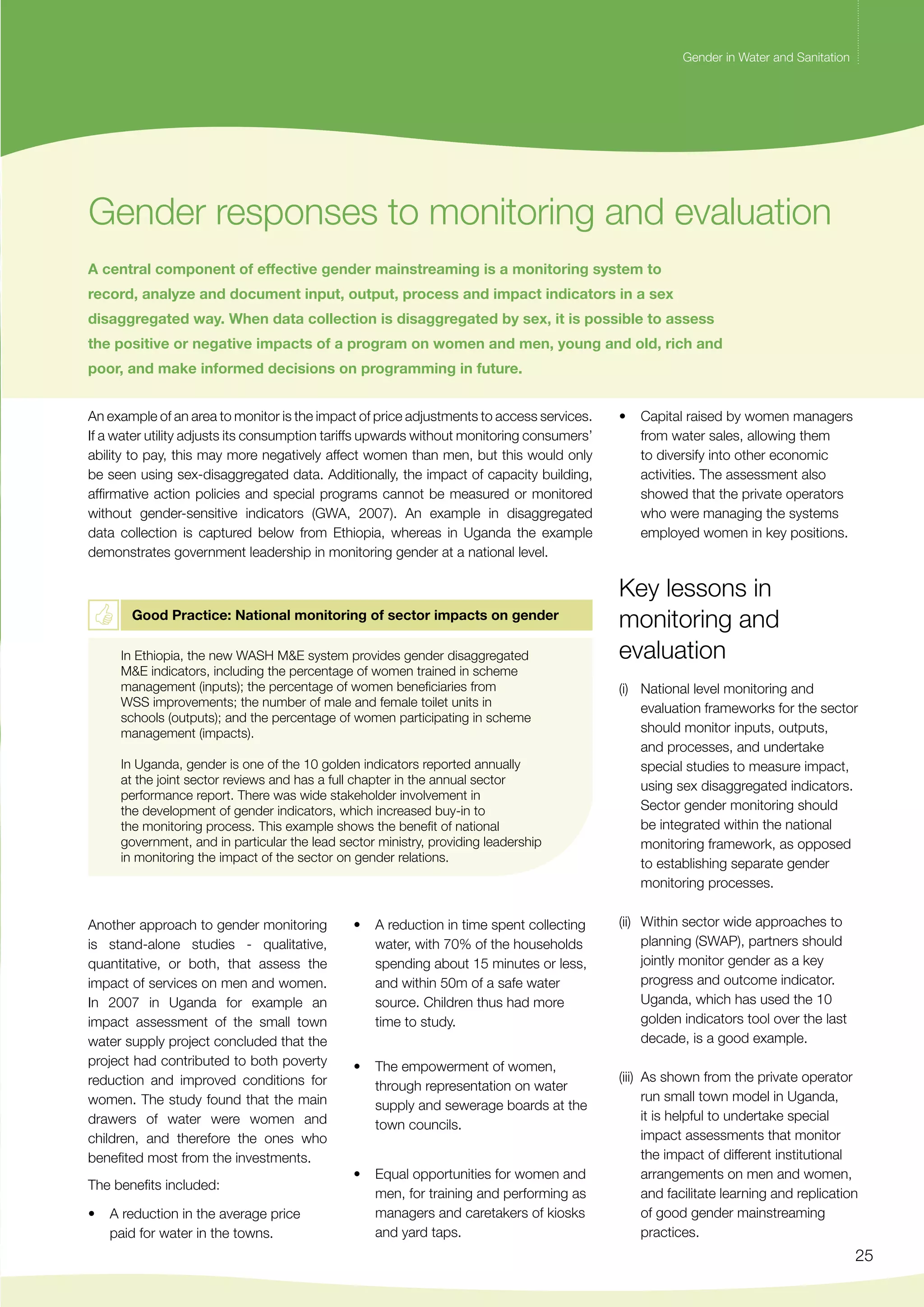 Gender in Water and Sanitation 
25 
Gender in Water and Sanitation 
Gender responses to monitoring and evaluation 
A central component of effective gender mainstreaming is a monitoring system to 
record, analyze and document input, output, process and impact indicators in a sex 
disaggregated way. When data collection is disaggregated by sex, it is possible to assess 
the positive or negative impacts of a program on women and men, young and old, rich and 
poor, and make informed decisions on programming in future. 
An example of an area to monitor is the impact of price adjustments to access services. 
If a water utility adjusts its consumption tariffs upwards without monitoring consumers’ 
ability to pay, this may more negatively affect women than men, but this would only 
be seen using sex-disaggregated data. Additionally, the impact of capacity building, 
affirmative action policies and special programs cannot be measured or monitored 
without gender-sensitive indicators (GWA, 2007). An example in disaggregated 
data collection is captured below from Ethiopia, whereas in Uganda the example 
demonstrates government leadership in monitoring gender at a national level. 
Good Practice: National monitoring of sector impacts on gender 
In Ethiopia, the new WASH M&E system provides gender disaggregated 
M&E indicators, including the percentage of women trained in scheme 
management (inputs); the percentage of women beneficiaries from 
WSS improvements; the number of male and female toilet units in 
schools (outputs); and the percentage of women participating in scheme 
management (impacts). 
In Uganda, gender is one of the 10 golden indicators reported annually 
at the joint sector reviews and has a full chapter in the annual sector 
performance report. There was wide stakeholder involvement in 
the development of gender indicators, which increased buy-in to 
the monitoring process. This example shows the benefit of national 
government, and in particular the lead sector ministry, providing leadership 
in monitoring the impact of the sector on gender relations. 
Another approach to gender monitoring 
is stand-alone studies - qualitative, 
quantitative, or both, that assess the 
impact of services on men and women. 
In 2007 in Uganda for example an 
impact assessment of the small town 
water supply project concluded that the 
project had contributed to both poverty 
reduction and improved conditions for 
women. The study found that the main 
drawers of water were women and 
children, and therefore the ones who 
benefited most from the investments. 
The benefits included: 
• A reduction in the average price 
paid for water in the towns. 
• A reduction in time spent collecting 
water, with 70% of the households 
spending about 15 minutes or less, 
and within 50m of a safe water 
source. Children thus had more 
time to study. 
• The empowerment of women, 
through representation on water 
supply and sewerage boards at the 
town councils. 
• Equal opportunities for women and 
men, for training and performing as 
managers and caretakers of kiosks 
and yard taps. 
• Capital raised by women managers 
from water sales, allowing them 
to diversify into other economic 
activities. The assessment also 
showed that the private operators 
who were managing the systems 
employed women in key positions. 
Key lessons in 
monitoring and 
evaluation 
(i) National level monitoring and 
evaluation frameworks for the sector 
should monitor inputs, outputs, 
and processes, and undertake 
special studies to measure impact, 
using sex disaggregated indicators. 
Sector gender monitoring should 
be integrated within the national 
monitoring framework, as opposed 
to establishing separate gender 
monitoring processes. 
(ii) Within sector wide approaches to 
planning (SWAP), partners should 
jointly monitor gender as a key 
progress and outcome indicator. 
Uganda, which has used the 10 
golden indicators tool over the last 
decade, is a good example. 
(iii) As shown from the private operator 
run small town model in Uganda, 
it is helpful to undertake special 
impact assessments that monitor 
the impact of different institutional 
arrangements on men and women, 
and facilitate learning and replication 
of good gender mainstreaming 
practices. 
 