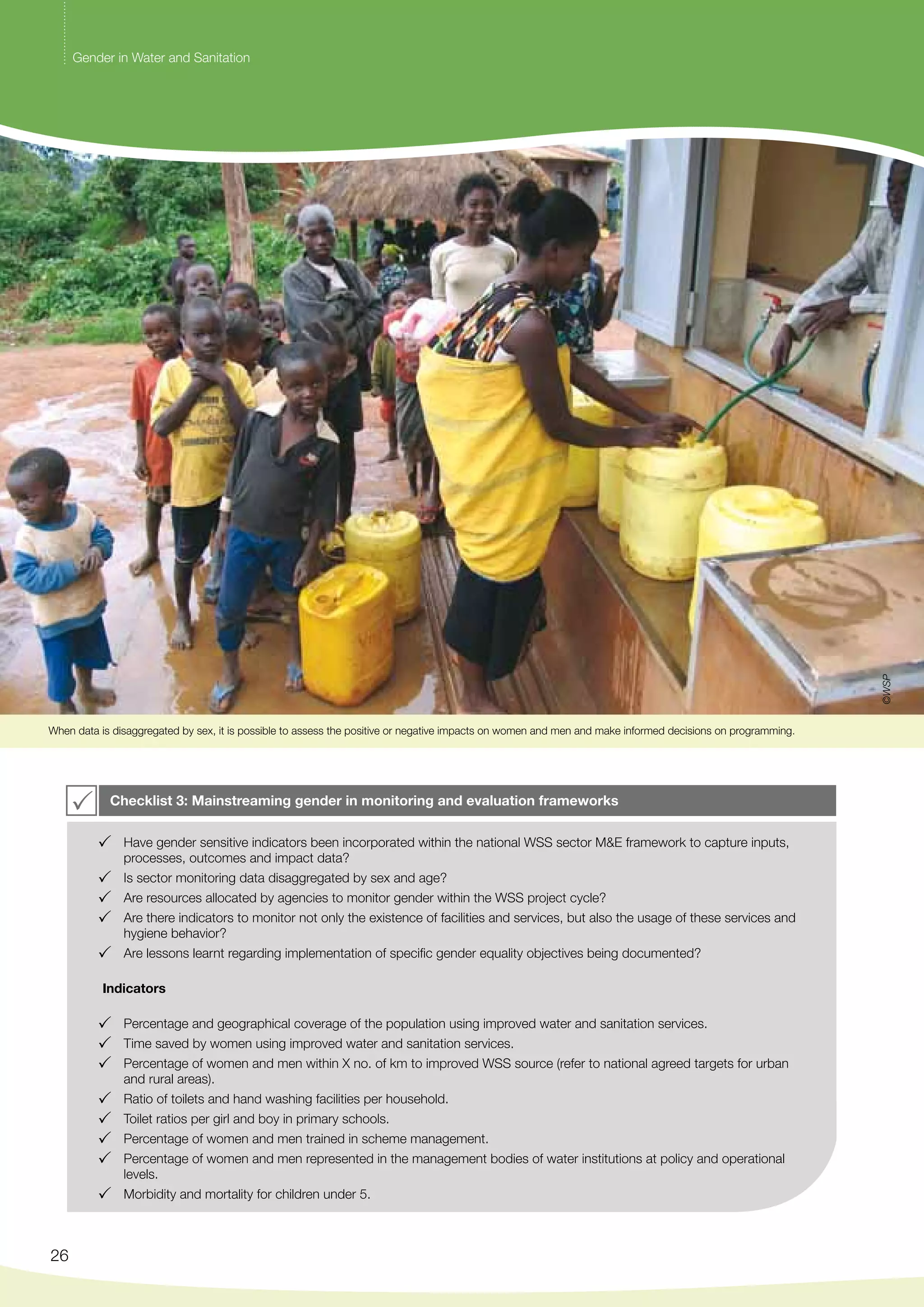 When data is disaggregated by sex, it is possible to assess the positive or negative impacts on women and men and make informed decisions on programming. 
26 
Checklist 3: Mainstreaming gender in monitoring and evaluation frameworks 
Have gender sensitive indicators been incorporated within the national WSS sector M&E framework to capture inputs, 
processes, outcomes and impact data? 
Is sector monitoring data disaggregated by sex and age? 
Are resources allocated by agencies to monitor gender within the WSS project cycle? 
Are there indicators to monitor not only the existence of facilities and services, but also the usage of these services and 
hygiene behavior? 
Are lessons learnt regarding implementation of specific gender equality objectives being documented? 
Indicators 
Percentage and geographical coverage of the population using improved water and sanitation services. 
Time saved by women using improved water and sanitation services. 
Percentage of women and men within X no. of km to improved WSS source (refer to national agreed targets for urban 
and rural areas). 
Ratio of toilets and hand washing facilities per household. 
Toilet ratios per girl and boy in primary schools. 
Percentage of women and men trained in scheme management. 
Percentage of women and men represented in the management bodies of water institutions at policy and operational 
levels. 
Morbidity and mortality for children under 5. 
©WSP 
Gender in Water and Sanitation 
 