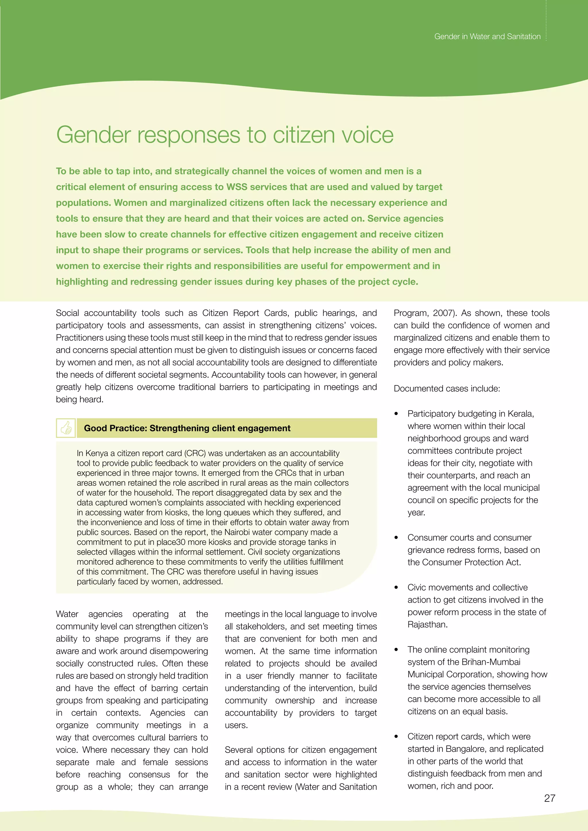 Gender in Water and Sanitation 
27 
Gender responses to citizen voice 
Gender in Water and Sanitation 
To be able to tap into, and strategically channel the voices of women and men is a 
critical element of ensuring access to WSS services that are used and valued by target 
populations. Women and marginalized citizens often lack the necessary experience and 
tools to ensure that they are heard and that their voices are acted on. Service agencies 
have been slow to create channels for effective citizen engagement and receive citizen 
input to shape their programs or services. Tools that help increase the ability of men and 
women to exercise their rights and responsibilities are useful for empowerment and in 
highlighting and redressing gender issues during key phases of the project cycle. 
Social accountability tools such as Citizen Report Cards, public hearings, and 
participatory tools and assessments, can assist in strengthening citizens’ voices. 
Practitioners using these tools must still keep in the mind that to redress gender issues 
and concerns special attention must be given to distinguish issues or concerns faced 
by women and men, as not all social accountability tools are designed to differentiate 
the needs of different societal segments. Accountability tools can however, in general 
greatly help citizens overcome traditional barriers to participating in meetings and 
being heard. 
Good Practice: Strengthening client engagement 
In Kenya a citizen report card (CRC) was undertaken as an accountability 
tool to provide public feedback to water providers on the quality of service 
experienced in three major towns. It emerged from the CRCs that in urban 
areas women retained the role ascribed in rural areas as the main collectors 
of water for the household. The report disaggregated data by sex and the 
data captured women’s complaints associated with heckling experienced 
in accessing water from kiosks, the long queues which they suffered, and 
the inconvenience and loss of time in their efforts to obtain water away from 
public sources. Based on the report, the Nairobi water company made a 
commitment to put in place30 more kiosks and provide storage tanks in 
selected villages within the informal settlement. Civil society organizations 
monitored adherence to these commitments to verify the utilities fulfillment 
of this commitment. The CRC was therefore useful in having issues 
particularly faced by women, addressed. 
Water agencies operating at the 
community level can strengthen citizen’s 
ability to shape programs if they are 
aware and work around disempowering 
socially constructed rules. Often these 
rules are based on strongly held tradition 
and have the effect of barring certain 
groups from speaking and participating 
in certain contexts. Agencies can 
organize community meetings in a 
way that overcomes cultural barriers to 
voice. Where necessary they can hold 
separate male and female sessions 
before reaching consensus for the 
group as a whole; they can arrange 
meetings in the local language to involve 
all stakeholders, and set meeting times 
that are convenient for both men and 
women. At the same time information 
related to projects should be availed 
in a user friendly manner to facilitate 
understanding of the intervention, build 
community ownership and increase 
accountability by providers to target 
users. 
Several options for citizen engagement 
and access to information in the water 
and sanitation sector were highlighted 
in a recent review (Water and Sanitation 
Program, 2007). As shown, these tools 
can build the confidence of women and 
marginalized citizens and enable them to 
engage more effectively with their service 
providers and policy makers. 
Documented cases include: 
• Participatory budgeting in Kerala, 
where women within their local 
neighborhood groups and ward 
committees contribute project 
ideas for their city, negotiate with 
their counterparts, and reach an 
agreement with the local municipal 
council on specific projects for the 
year. 
• Consumer courts and consumer 
grievance redress forms, based on 
the Consumer Protection Act. 
• Civic movements and collective 
action to get citizens involved in the 
power reform process in the state of 
Rajasthan. 
• The online complaint monitoring 
system of the Brihan-Mumbai 
Municipal Corporation, showing how 
the service agencies themselves 
can become more accessible to all 
citizens on an equal basis. 
• Citizen report cards, which were 
started in Bangalore, and replicated 
in other parts of the world that 
distinguish feedback from men and 
women, rich and poor. 
 