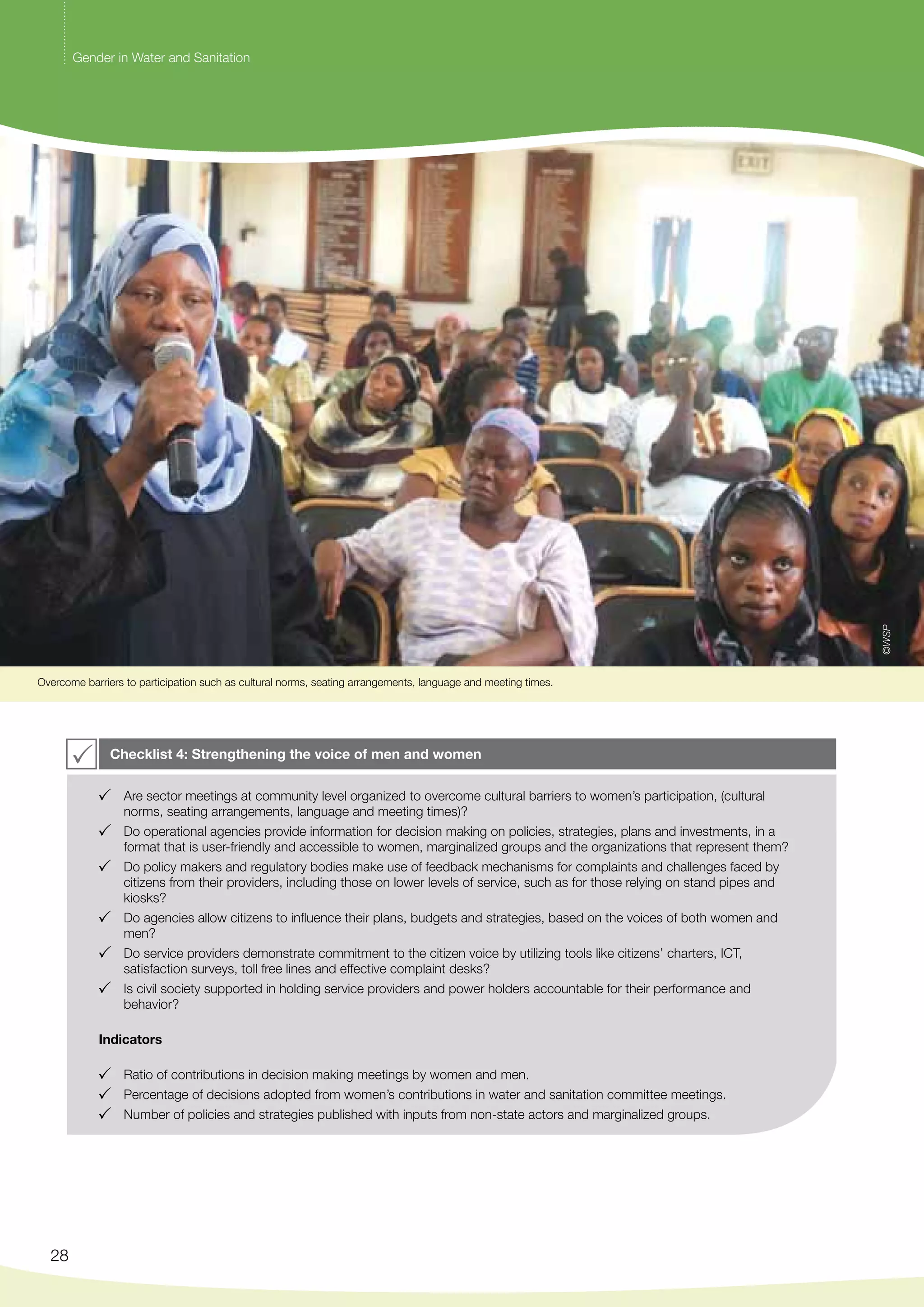 Overcome barriers to participation such as cultural norms, seating arrangements, language and meeting times. 
28 
Checklist 4: Strengthening the voice of men and women 
Are sector meetings at community level organized to overcome cultural barriers to women’s participation, (cultural 
norms, seating arrangements, language and meeting times)? 
Do operational agencies provide information for decision making on policies, strategies, plans and investments, in a 
format that is user-friendly and accessible to women, marginalized groups and the organizations that represent them? 
Do policy makers and regulatory bodies make use of feedback mechanisms for complaints and challenges faced by 
citizens from their providers, including those on lower levels of service, such as for those relying on stand pipes and 
kiosks? 
Do agencies allow citizens to influence their plans, budgets and strategies, based on the voices of both women and 
men? 
Do service providers demonstrate commitment to the citizen voice by utilizing tools like citizens’ charters, ICT, 
satisfaction surveys, toll free lines and effective complaint desks? 
Is civil society supported in holding service providers and power holders accountable for their performance and 
behavior? 
Indicators 
Ratio of contributions in decision making meetings by women and men. 
Percentage of decisions adopted from women’s contributions in water and sanitation committee meetings. 
Number of policies and strategies published with inputs from non-state actors and marginalized groups. 
©WSP 
Gender in Water and Sanitation 
 