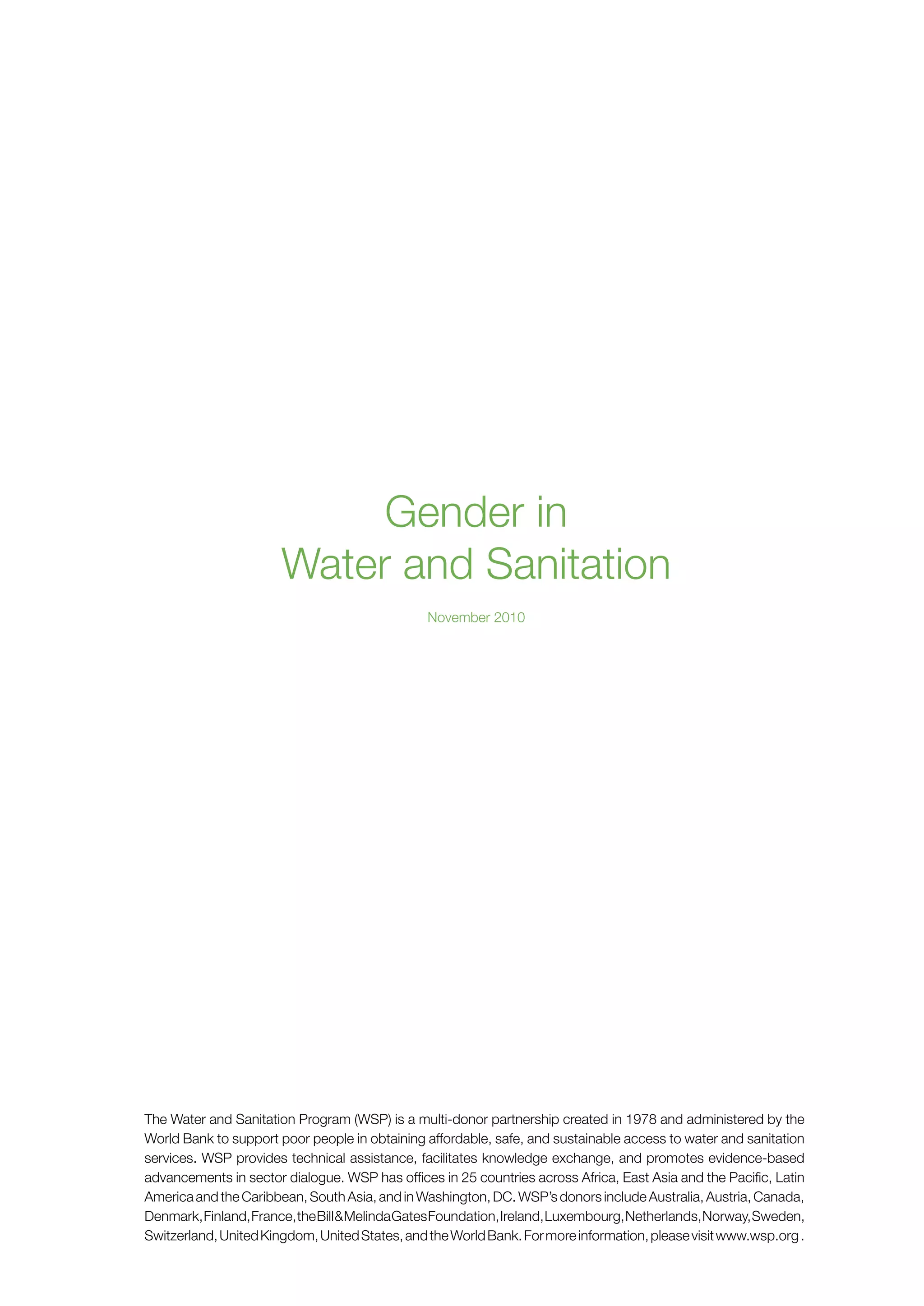 Gender in 
Water and Sanitation 
November 2010 
The Water and Sanitation Program (WSP) is a multi-donor partnership created in 1978 and administered by the 
World Bank to support poor people in obtaining affordable, safe, and sustainable access to water and sanitation 
services. WSP provides technical assistance, facilitates knowledge exchange, and promotes evidence-based 
advancements in sector dialogue. WSP has offices in 25 countries across Africa, East Asia and the Pacific, Latin 
America and the Caribbean, South Asia, and in Washington, DC. WSP’s donors include Australia, Austria, Canada, 
Denmark, Finland, France, the Bill & Melinda Gates Foundation, Ireland, Luxembourg, Netherlands, Norway, Sweden, 
Switzerland, United Kingdom, United States, and the World Bank. For more information, please visit www.wsp.org . 
 