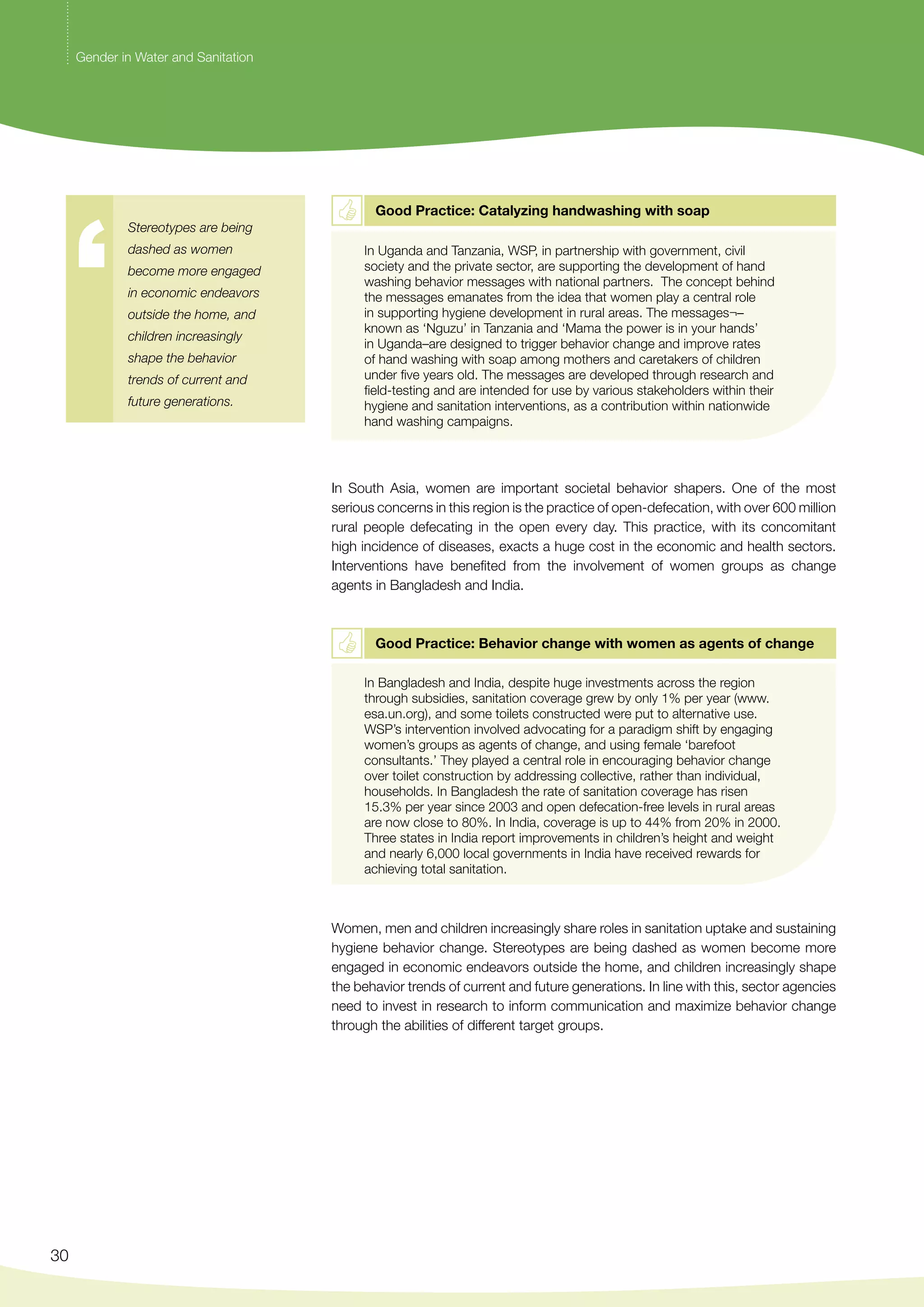 30 
Good Practice: Catalyzing handwashing with soap 
In Uganda and Tanzania, WSP, in partnership with government, civil 
society and the private sector, are supporting the development of hand 
washing behavior messages with national partners. The concept behind 
the messages emanates from the idea that women play a central role 
in supporting hygiene development in rural areas. The messages¬– 
known as ‘Nguzu’ in Tanzania and ‘Mama the power is in your hands’ 
in Uganda–are designed to trigger behavior change and improve rates 
of hand washing with soap among mothers and caretakers of children 
under five years old. The messages are developed through research and 
field-testing and are intended for use by various stakeholders within their 
hygiene and sanitation interventions, as a contribution within nationwide 
hand washing campaigns. 
In South Asia, women are important societal behavior shapers. One of the most 
serious concerns in this region is the practice of open-defecation, with over 600 million 
rural people defecating in the open every day. This practice, with its concomitant 
high incidence of diseases, exacts a huge cost in the economic and health sectors. 
Interventions have benefited from the involvement of women groups as change 
agents in Bangladesh and India. 
Good Practice: Behavior change with women as agents of change 
In Bangladesh and India, despite huge investments across the region 
through subsidies, sanitation coverage grew by only 1% per year (www. 
esa.un.org), and some toilets constructed were put to alternative use. 
WSP’s intervention involved advocating for a paradigm shift by engaging 
women’s groups as agents of change, and using female ‘barefoot 
consultants.’ They played a central role in encouraging behavior change 
over toilet construction by addressing collective, rather than individual, 
households. In Bangladesh the rate of sanitation coverage has risen 
15.3% per year since 2003 and open defecation-free levels in rural areas 
are now close to 80%. In India, coverage is up to 44% from 20% in 2000. 
Three states in India report improvements in children’s height and weight 
and nearly 6,000 local governments in India have received rewards for 
achieving total sanitation. 
Women, men and children increasingly share roles in sanitation uptake and sustaining 
hygiene behavior change. Stereotypes are being dashed as women become more 
engaged in economic endeavors outside the home, and children increasingly shape 
the behavior trends of current and future generations. In line with this, sector agencies 
need to invest in research to inform communication and maximize behavior change 
through the abilities of different target groups. 
Gender in Water and Sanitation 
Stereotypes are being 
dashed as women 
become more engaged 
in economic endeavors 
outside the home, and 
children increasingly 
shape the behavior 
trends of current and 
future generations. 
 