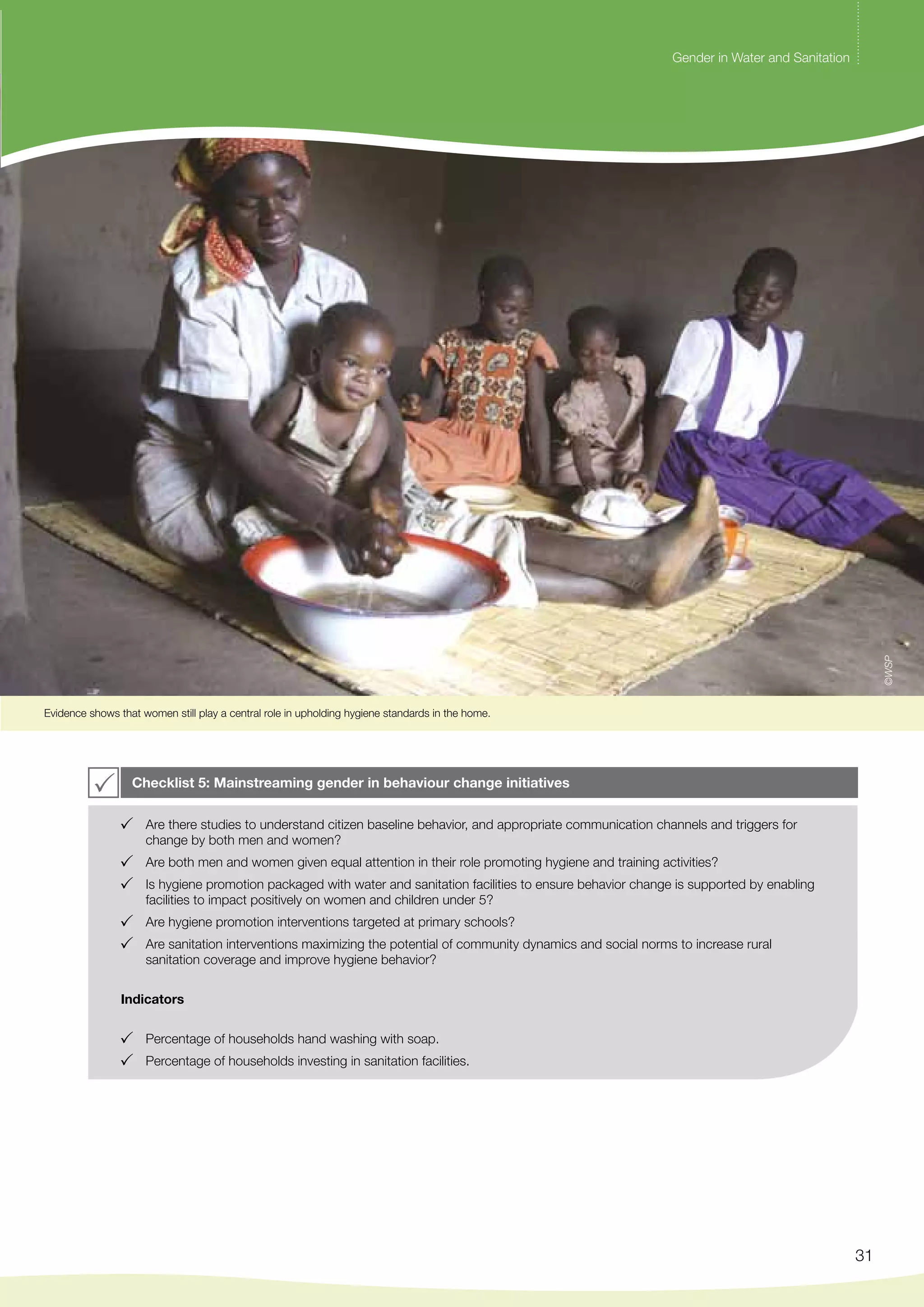Gender in Water and Sanitation 
31 
Evidence shows that women still play a central role in upholding hygiene standards in the home. 
Checklist 5: Mainstreaming gender in behaviour change initiatives 
Are there studies to understand citizen baseline behavior, and appropriate communication channels and triggers for 
change by both men and women? 
Are both men and women given equal attention in their role promoting hygiene and training activities? 
Is hygiene promotion packaged with water and sanitation facilities to ensure behavior change is supported by enabling 
facilities to impact positively on women and children under 5? 
Are hygiene promotion interventions targeted at primary schools? 
Are sanitation interventions maximizing the potential of community dynamics and social norms to increase rural 
sanitation coverage and improve hygiene behavior? 
Indicators 
Percentage of households hand washing with soap. 
Percentage of households investing in sanitation facilities. 
©WSP 
 