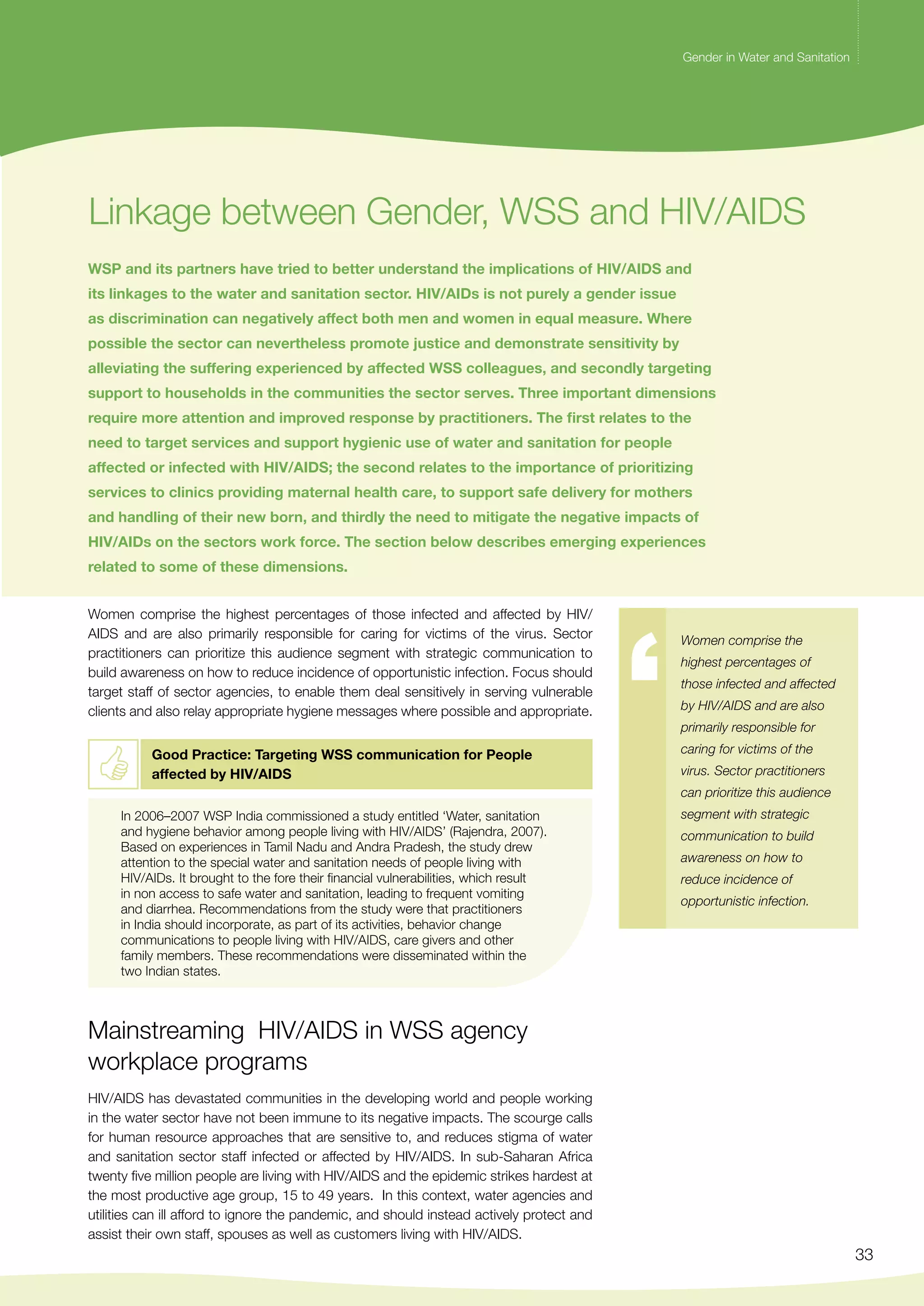 Gender in Water and Sanitation 
33 
Gender in Water and Sanitation 
Linkage between Gender, WSS and HIV/AIDS 
WSP and its partners have tried to better understand the implications of HIV/AIDS and 
its linkages to the water and sanitation sector. HIV/AIDs is not purely a gender issue 
as discrimination can negatively affect both men and women in equal measure. Where 
possible the sector can nevertheless promote justice and demonstrate sensitivity by 
alleviating the suffering experienced by affected WSS colleagues, and secondly targeting 
support to households in the communities the sector serves. Three important dimensions 
require more attention and improved response by practitioners. The first relates to the 
need to target services and support hygienic use of water and sanitation for people 
affected or infected with HIV/AIDS; the second relates to the importance of prioritizing 
services to clinics providing maternal health care, to support safe delivery for mothers 
and handling of their new born, and thirdly the need to mitigate the negative impacts of 
HIV/AIDs on the sectors work force. The section below describes emerging experiences 
related to some of these dimensions. 
Women comprise the highest percentages of those infected and affected by HIV/ 
AIDS and are also primarily responsible for caring for victims of the virus. Sector 
practitioners can prioritize this audience segment with strategic communication to 
build awareness on how to reduce incidence of opportunistic infection. Focus should 
target staff of sector agencies, to enable them deal sensitively in serving vulnerable 
clients and also relay appropriate hygiene messages where possible and appropriate. 
Good Practice: Targeting WSS communication for People 
affected by HIV/AIDS 
In 2006–2007 WSP India commissioned a study entitled ‘Water, sanitation 
and hygiene behavior among people living with HIV/AIDS’ (Rajendra, 2007). 
Based on experiences in Tamil Nadu and Andra Pradesh, the study drew 
attention to the special water and sanitation needs of people living with 
HIV/AIDs. It brought to the fore their financial vulnerabilities, which result 
in non access to safe water and sanitation, leading to frequent vomiting 
and diarrhea. Recommendations from the study were that practitioners 
in India should incorporate, as part of its activities, behavior change 
communications to people living with HIV/AIDS, care givers and other 
family members. These recommendations were disseminated within the 
two Indian states. 
Mainstreaming HIV/AIDS in WSS agency 
workplace programs 
HIV/AIDS has devastated communities in the developing world and people working 
in the water sector have not been immune to its negative impacts. The scourge calls 
for human resource approaches that are sensitive to, and reduces stigma of water 
and sanitation sector staff infected or affected by HIV/AIDS. In sub-Saharan Africa 
twenty five million people are living with HIV/AIDS and the epidemic strikes hardest at 
the most productive age group, 15 to 49 years. In this context, water agencies and 
utilities can ill afford to ignore the pandemic, and should instead actively protect and 
assist their own staff, spouses as well as customers living with HIV/AIDS. 
Women comprise the 
highest percentages of 
those infected and affected 
by HIV/AIDS and are also 
primarily responsible for 
caring for victims of the 
virus. Sector practitioners 
can prioritize this audience 
segment with strategic 
communication to build 
awareness on how to 
reduce incidence of 
opportunistic infection. 
 