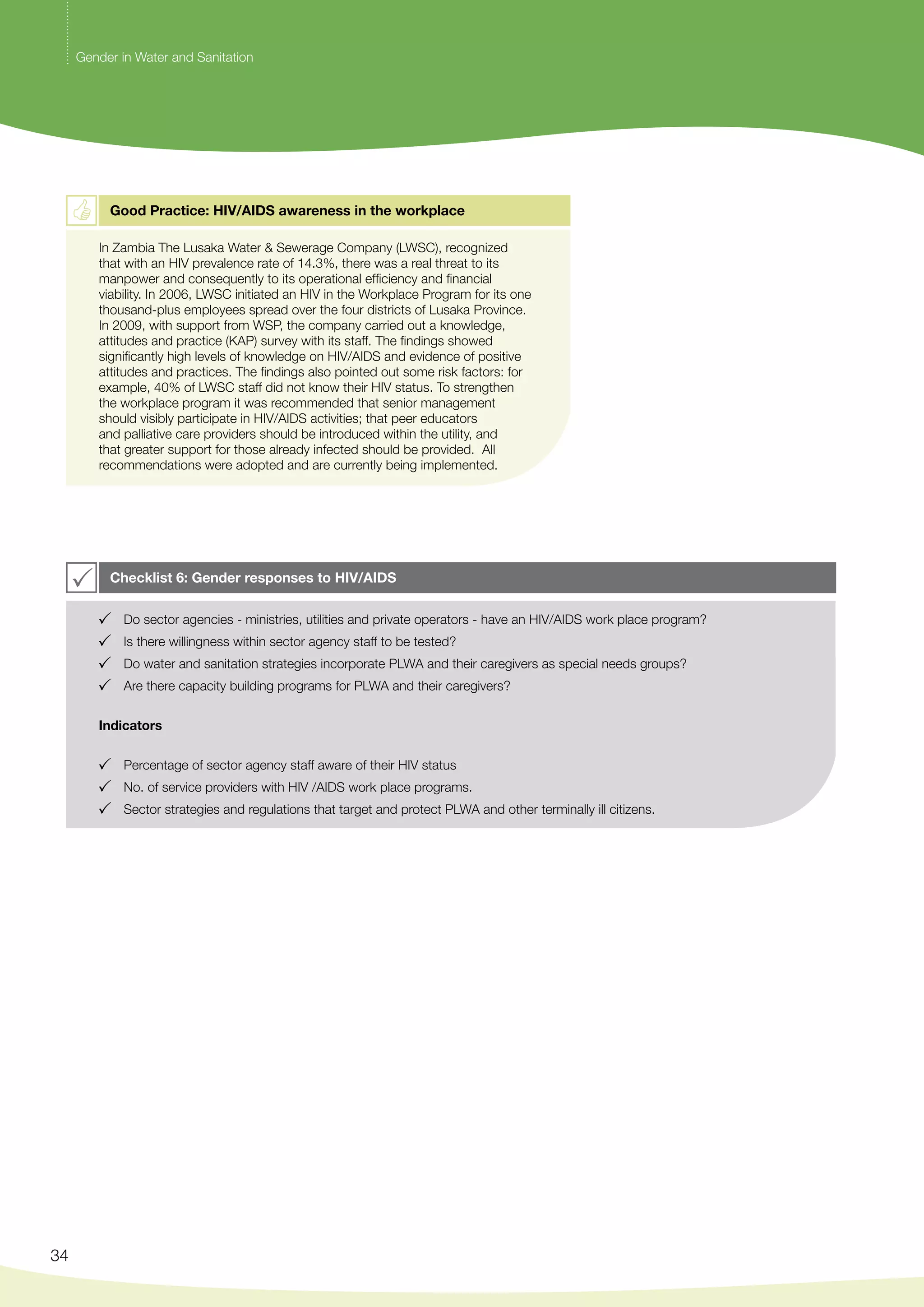 34 
Gender in Water and Sanitation 
Good Practice: HIV/AIDS awareness in the workplace 
In Zambia The Lusaka Water & Sewerage Company (LWSC), recognized 
that with an HIV prevalence rate of 14.3%, there was a real threat to its 
manpower and consequently to its operational efficiency and financial 
viability. In 2006, LWSC initiated an HIV in the Workplace Program for its one 
thousand-plus employees spread over the four districts of Lusaka Province. 
In 2009, with support from WSP, the company carried out a knowledge, 
attitudes and practice (KAP) survey with its staff. The findings showed 
significantly high levels of knowledge on HIV/AIDS and evidence of positive 
attitudes and practices. The findings also pointed out some risk factors: for 
example, 40% of LWSC staff did not know their HIV status. To strengthen 
the workplace program it was recommended that senior management 
should visibly participate in HIV/AIDS activities; that peer educators 
and palliative care providers should be introduced within the utility, and 
that greater support for those already infected should be provided. All 
recommendations were adopted and are currently being implemented. 
Checklist 6: Gender responses to HIV/AIDS 
Do sector agencies - ministries, utilities and private operators - have an HIV/AIDS work place program? 
Is there willingness within sector agency staff to be tested? 
Do water and sanitation strategies incorporate PLWA and their caregivers as special needs groups? 
Are there capacity building programs for PLWA and their caregivers? 
Indicators 
Percentage of sector agency staff aware of their HIV status 
No. of service providers with HIV /AIDS work place programs. 
Sector strategies and regulations that target and protect PLWA and other terminally ill citizens. 
 