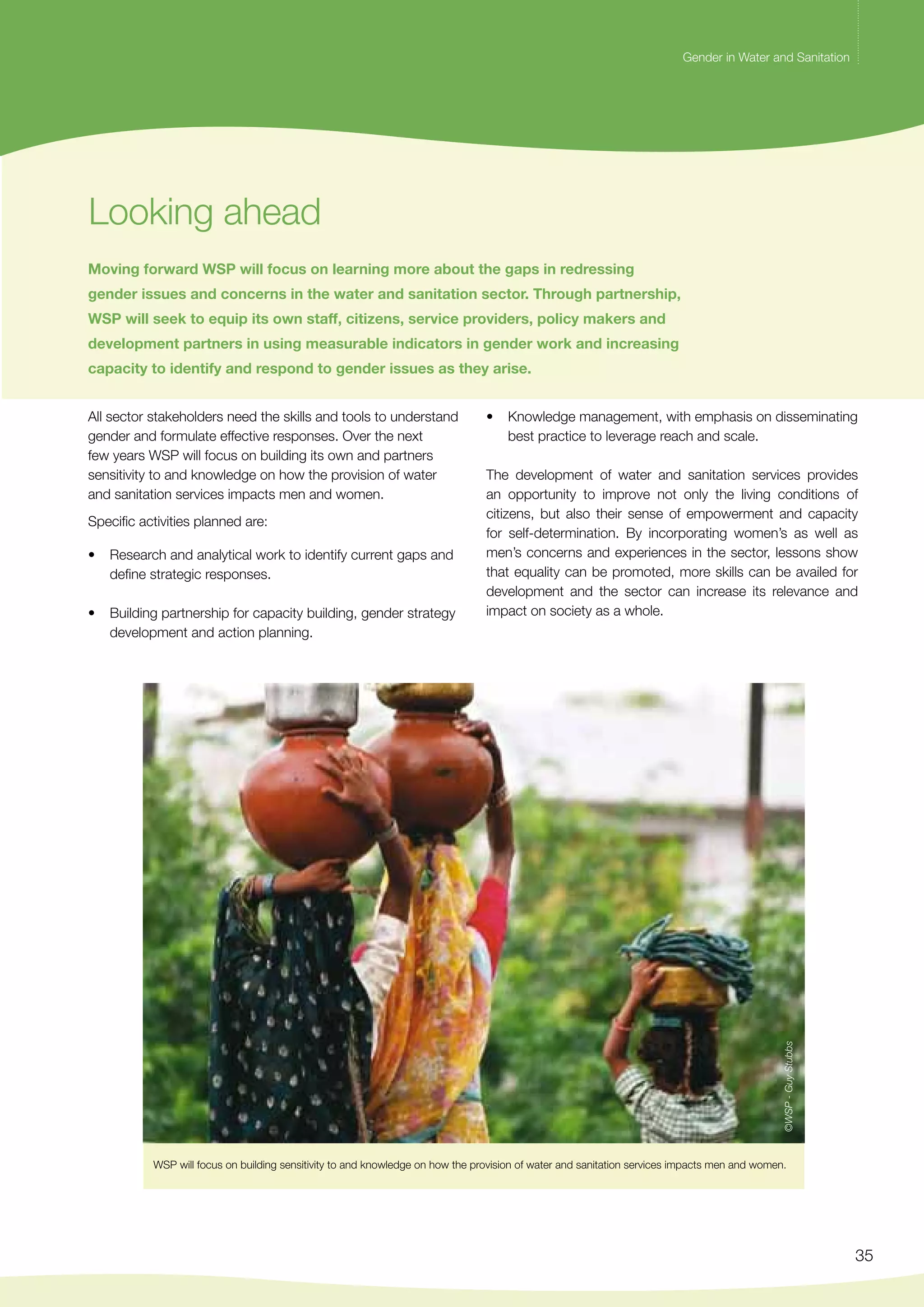 Gender in Water and Sanitation 
• Knowledge management, with emphasis on disseminating 
The development of water and sanitation services provides 
an opportunity to improve not only the living conditions of 
citizens, but also their sense of empowerment and capacity 
for self-determination. By incorporating women’s as well as 
men’s concerns and experiences in the sector, lessons show 
that equality can be promoted, more skills can be availed for 
development and the sector can increase its relevance and 
impact on society as a whole. 
35 
Looking ahead 
Gender in Water and Sanitation 
Moving forward WSP will focus on learning more about the gaps in redressing 
gender issues and concerns in the water and sanitation sector. Through partnership, 
WSP will seek to equip its own staff, citizens, service providers, policy makers and 
development partners in using measurable indicators in gender work and increasing 
capacity to identify and respond to gender issues as they arise. 
All sector stakeholders need the skills and tools to understand 
gender and formulate effective responses. Over the next 
few years WSP will focus on building its own and partners 
sensitivity to and knowledge on how the provision of water 
and sanitation services impacts men and women. 
Specific activities planned are: 
• Research and analytical work to identify current gaps and 
define strategic responses. 
• Building partnership for capacity building, gender strategy 
development and action planning. 
best practice to leverage reach and scale. 
©WSP - Guy Stubbs 
WSP will focus on building sensitivity to and knowledge on how the provision of water and sanitation services impacts men and women. 
 