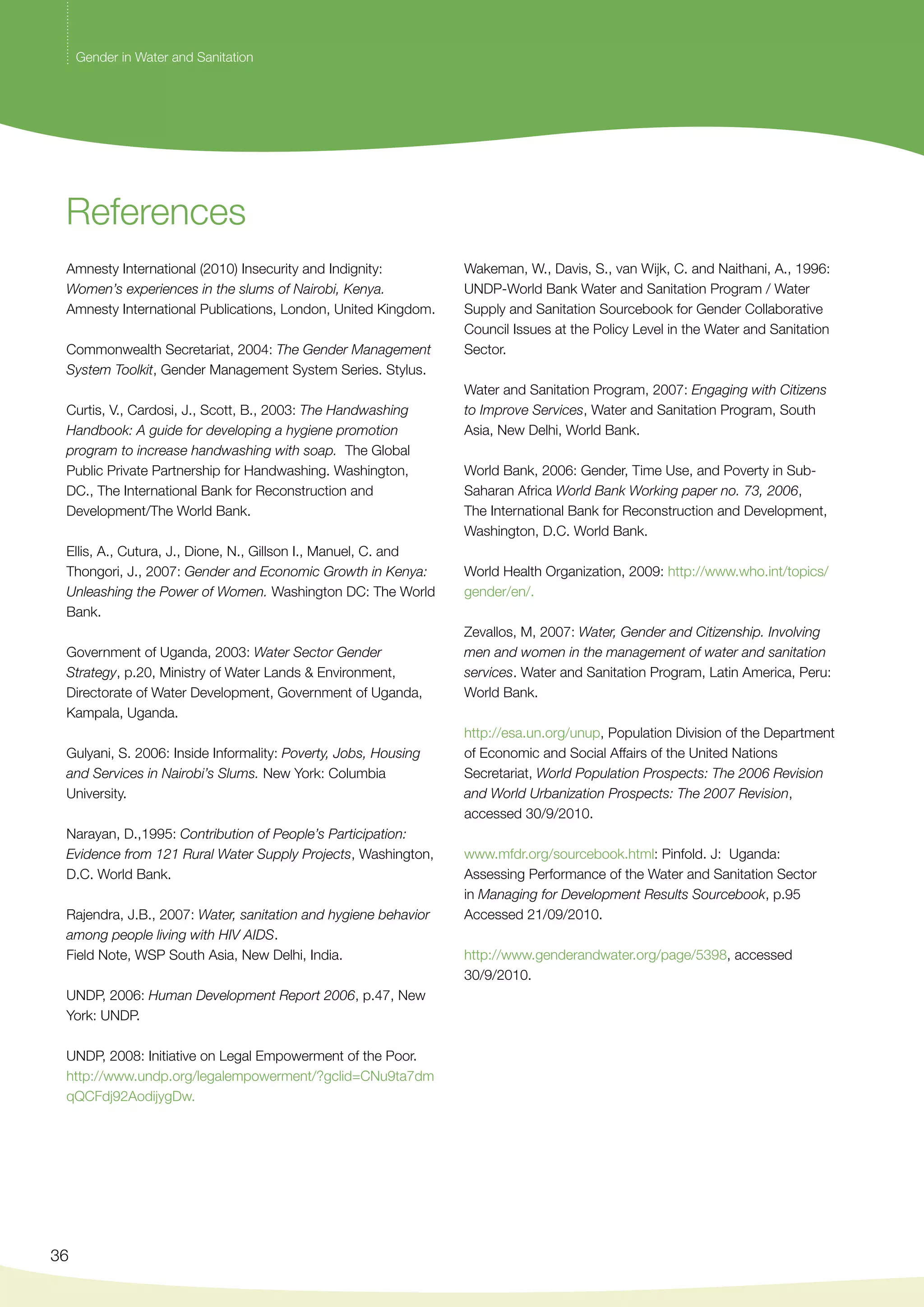 References 
Amnesty International (2010) Insecurity and Indignity: 
Women’s experiences in the slums of Nairobi, Kenya. 
Amnesty International Publications, London, United Kingdom. 
Commonwealth Secretariat, 2004: The Gender Management 
System Toolkit, Gender Management System Series. Stylus. 
Curtis, V., Cardosi, J., Scott, B., 2003: The Handwashing 
Handbook: A guide for developing a hygiene promotion 
program to increase handwashing with soap. The Global 
Public Private Partnership for Handwashing. Washington, 
DC., The International Bank for Reconstruction and 
Development/The World Bank. 
Ellis, A., Cutura, J., Dione, N., Gillson I., Manuel, C. and 
Thongori, J., 2007: Gender and Economic Growth in Kenya: 
Unleashing the Power of Women. Washington DC: The World 
Bank. 
Government of Uganda, 2003: Water Sector Gender 
Strategy, p.20, Ministry of Water Lands & Environment, 
Directorate of Water Development, Government of Uganda, 
Kampala, Uganda. 
Gulyani, S. 2006: Inside Informality: Poverty, Jobs, Housing 
and Services in Nairobi’s Slums. New York: Columbia 
University. 
Narayan, D.,1995: Contribution of People’s Participation: 
Evidence from 121 Rural Water Supply Projects, Washington, 
D.C. World Bank. 
Rajendra, J.B., 2007: Water, sanitation and hygiene behavior 
among people living with HIV AIDS. 
Field Note, WSP South Asia, New Delhi, India. 
UNDP, 2006: Human Development Report 2006, p.47, New 
York: UNDP. 
UNDP, 2008: Initiative on Legal Empowerment of the Poor. 
http://www.undp.org/legalempowerment/?gclid=CNu9ta7dm 
qQCFdj92AodijygDw. 
36 
Wakeman, W., Davis, S., van Wijk, C. and Naithani, A., 1996: 
UNDP-World Bank Water and Sanitation Program / Water 
Supply and Sanitation Sourcebook for Gender Collaborative 
Council Issues at the Policy Level in the Water and Sanitation 
Sector. 
Water and Sanitation Program, 2007: Engaging with Citizens 
to Improve Services, Water and Sanitation Program, South 
Asia, New Delhi, World Bank. 
World Bank, 2006: Gender, Time Use, and Poverty in Sub- 
Saharan Africa World Bank Working paper no. 73, 2006, 
The International Bank for Reconstruction and Development, 
Washington, D.C. World Bank. 
World Health Organization, 2009: http://www.who.int/topics/ 
gender/en/. 
Zevallos, M, 2007: Water, Gender and Citizenship. Involving 
men and women in the management of water and sanitation 
services. Water and Sanitation Program, Latin America, Peru: 
World Bank. 
http://esa.un.org/unup, Population Division of the Department 
of Economic and Social Affairs of the United Nations 
Secretariat, World Population Prospects: The 2006 Revision 
and World Urbanization Prospects: The 2007 Revision, 
accessed 30/9/2010. 
www.mfdr.org/sourcebook.html: Pinfold. J: Uganda: 
Assessing Performance of the Water and Sanitation Sector 
in Managing for Development Results Sourcebook, p.95 
Accessed 21/09/2010. 
http://www.genderandwater.org/page/5398, accessed 
30/9/2010. 
Gender in Water and Sanitation 
 
