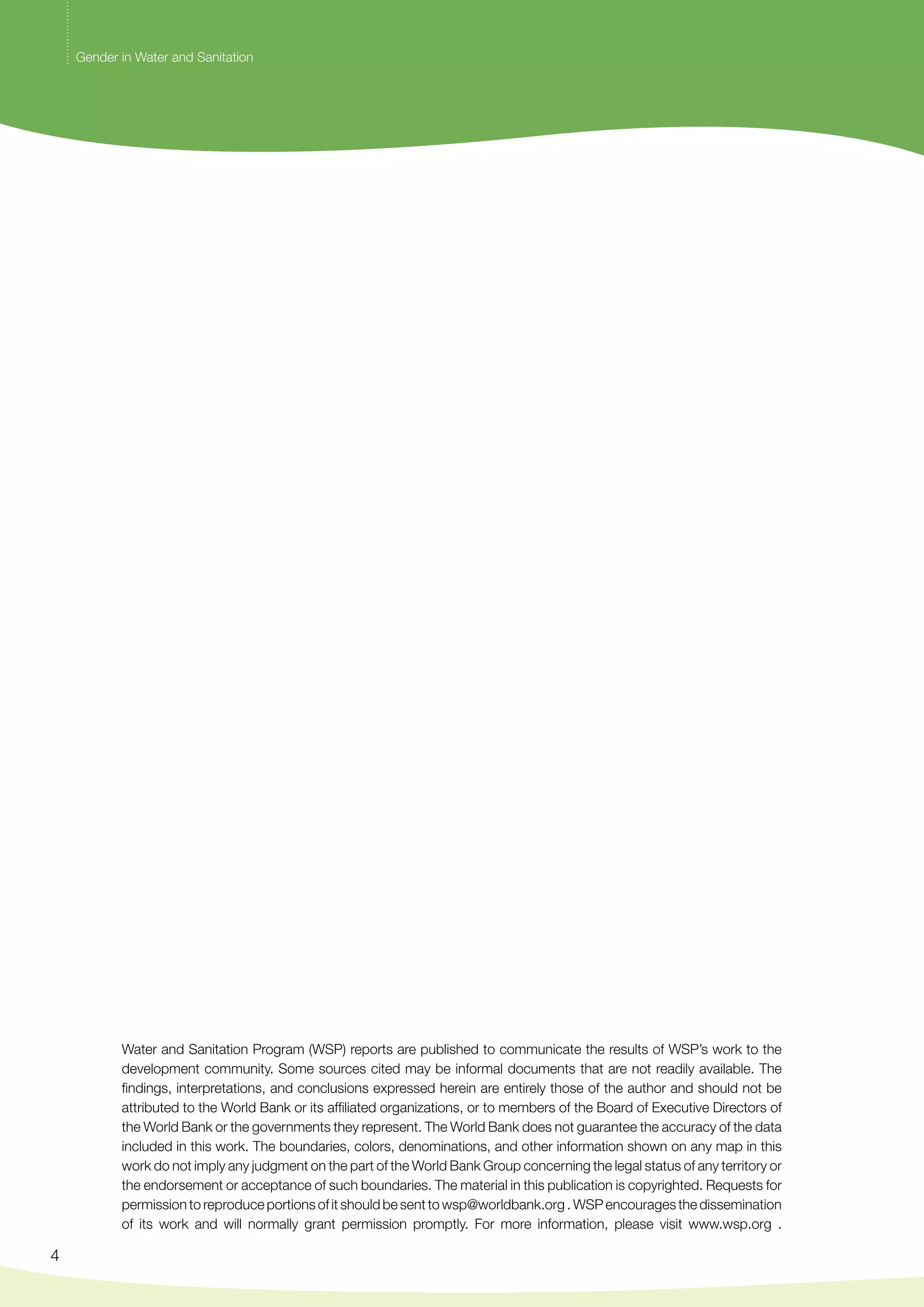 4 
Gender in Water and Sanitation 
Water and Sanitation Program (WSP) reports are published to communicate the results of WSP’s work to the 
development community. Some sources cited may be informal documents that are not readily available. The 
findings, interpretations, and conclusions expressed herein are entirely those of the author and should not be 
attributed to the World Bank or its affiliated organizations, or to members of the Board of Executive Directors of 
the World Bank or the governments they represent. The World Bank does not guarantee the accuracy of the data 
included in this work. The boundaries, colors, denominations, and other information shown on any map in this 
work do not imply any judgment on the part of the World Bank Group concerning the legal status of any territory or 
the endorsement or acceptance of such boundaries. The material in this publication is copyrighted. Requests for 
permission to reproduce portions of it should be sent to wsp@worldbank.org . WSP encourages the dissemination 
of its work and will normally grant permission promptly. For more information, please visit www.wsp.org . 
 