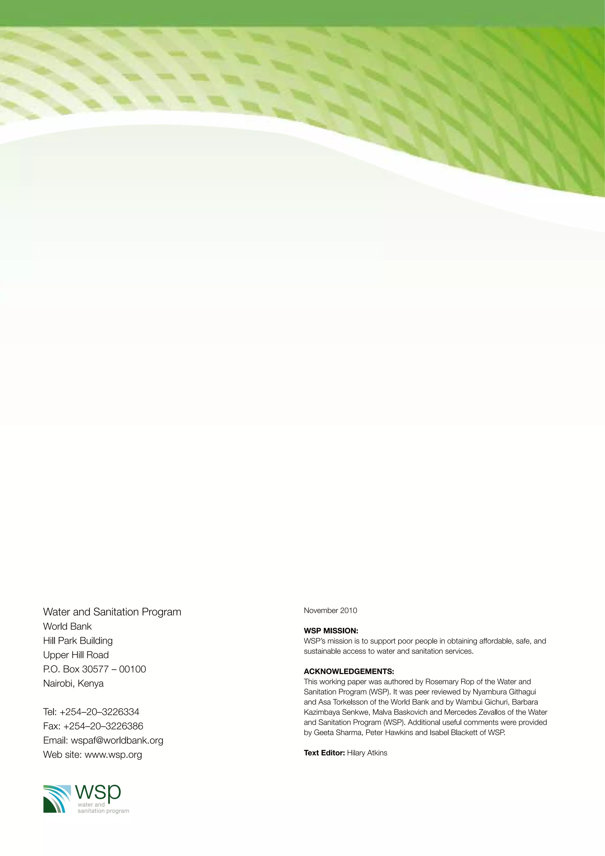 November 2010 
WSP Mission: 
WSP’s mission is to support poor people in obtaining affordable, safe, and 
sustainable access to water and sanitation services. 
Acknowledgements: 
This working paper was authored by Rosemary Rop of the Water and 
Sanitation Program (WSP). It was peer reviewed by Nyambura Githagui 
and Asa Torkelsson of the World Bank and by Wambui Gichuri, Barbara 
Kazimbaya Senkwe, Malva Baskovich and Mercedes Zevallos of the Water 
and Sanitation Program (WSP). Additional useful comments were provided 
by Geeta Sharma, Peter Hawkins and Isabel Blackett of WSP. 
Text Editor: Hilary Atkins 
Water and Sanitation Program 
World Bank 
Hill Park Building 
Upper Hill Road 
P.O. Box 30577 – 00100 
Nairobi, Kenya 
Tel: +254–20–3226334 
Fax: +254–20–3226386 
Email: wspaf@worldbank.org 
Web site: www.wsp.org 
