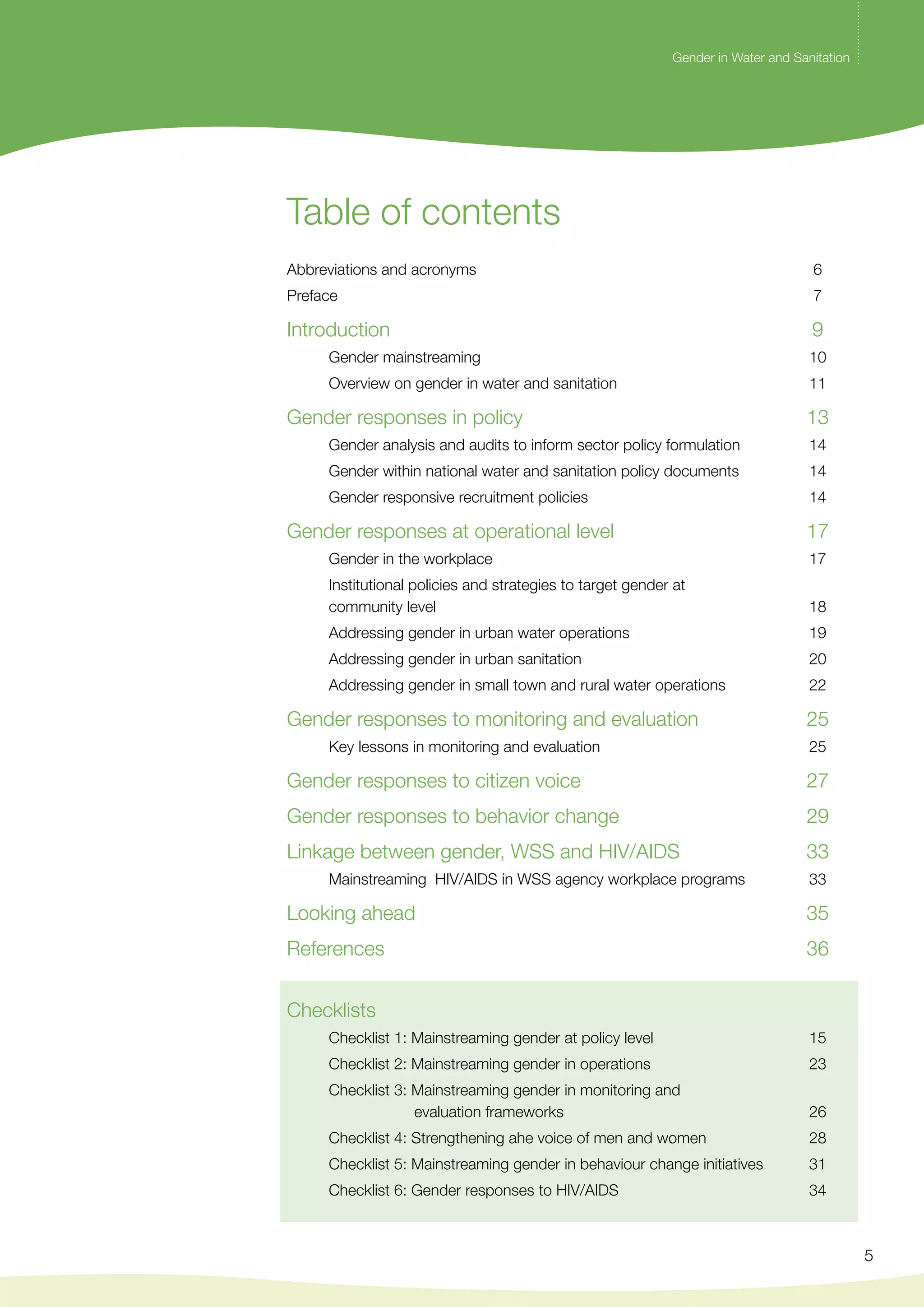 Gender in Water and Sanitation 
5 
Table of contents 
Abbreviations and acronyms 6 
Preface 7 
Introduction 9 
Gender mainstreaming 10 
Overview on gender in water and sanitation 11 
Gender responses in policy 13 
Gender analysis and audits to inform sector policy formulation 14 
Gender within national water and sanitation policy documents 14 
Gender responsive recruitment policies 14 
Gender responses at operational level 17 
Gender in the workplace 17 
Institutional policies and strategies to target gender at 
community level 18 
Addressing gender in urban water operations 19 
Addressing gender in urban sanitation 20 
Addressing gender in small town and rural water operations 22 
Gender responses to monitoring and evaluation 25 
Key lessons in monitoring and evaluation 25 
Gender responses to citizen voice 27 
Gender responses to behavior change 29 
Linkage between gender, wss and hiv/aids 33 
Mainstreaming HIV/AIDS in wss agency workplace programs 33 
Looking ahead 35 
References 36 
Checklists 
Checklist 1: Mainstreaming gender at policy level 15 
Checklist 2: Mainstreaming gender in operations 23 
Checklist 3: Mainstreaming gender in monitoring and 
evaluation frameworks 26 
Checklist 4: Strengthening ahe voice of men and women 28 
Checklist 5: Mainstreaming gender in behaviour change initiatives 31 
Checklist 6: Gender responses to hiv/aids 34 
 