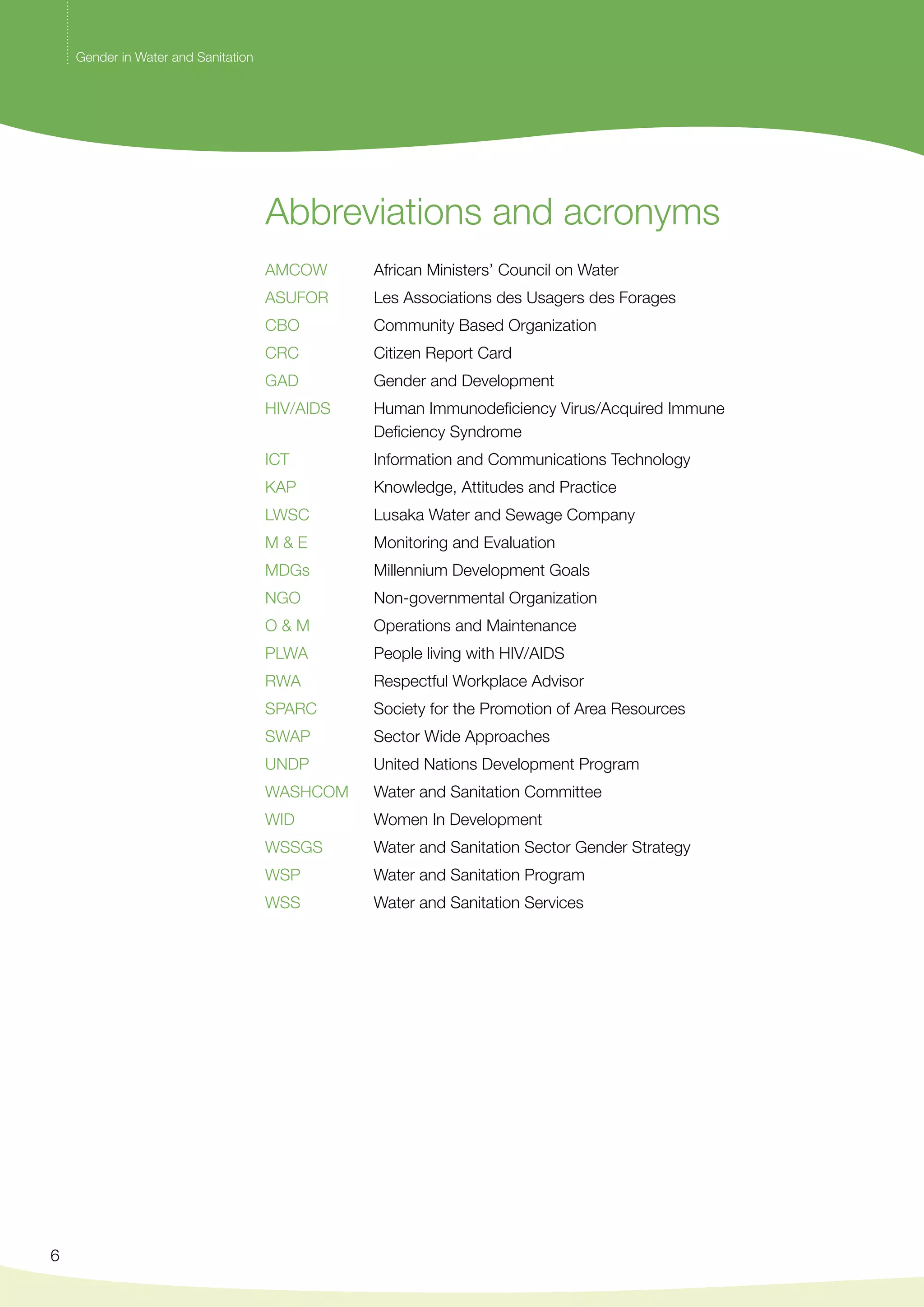 6 
Abbreviations and acronyms 
AMCOW African Ministers’ Council on Water 
ASUFOR Les Associations des Usagers des Forages 
CBO Community Based Organization 
CRC Citizen Report Card 
GAD Gender and Development 
HIV/AIDS Human Immunodeficiency Virus/Acquired Immune 
Deficiency Syndrome 
ICT Information and Communications Technology 
KAP Knowledge, Attitudes and Practice 
LWSC Lusaka Water and Sewage Company 
M & E Monitoring and Evaluation 
MDGs Millennium Development Goals 
NGO Non-governmental Organization 
O & M Operations and Maintenance 
PLWA People living with HIV/AIDS 
RWA Respectful Workplace Advisor 
SPARC Society for the Promotion of Area Resources 
SWAP Sector Wide Approaches 
UNDP United Nations Development Program 
WASHCOM Water and Sanitation Committee 
WID Women In Development 
WSSGS Water and Sanitation Sector Gender Strategy 
WSP Water and Sanitation Program 
WSS Water and Sanitation Services 
Gender in Water and Sanitation 
 