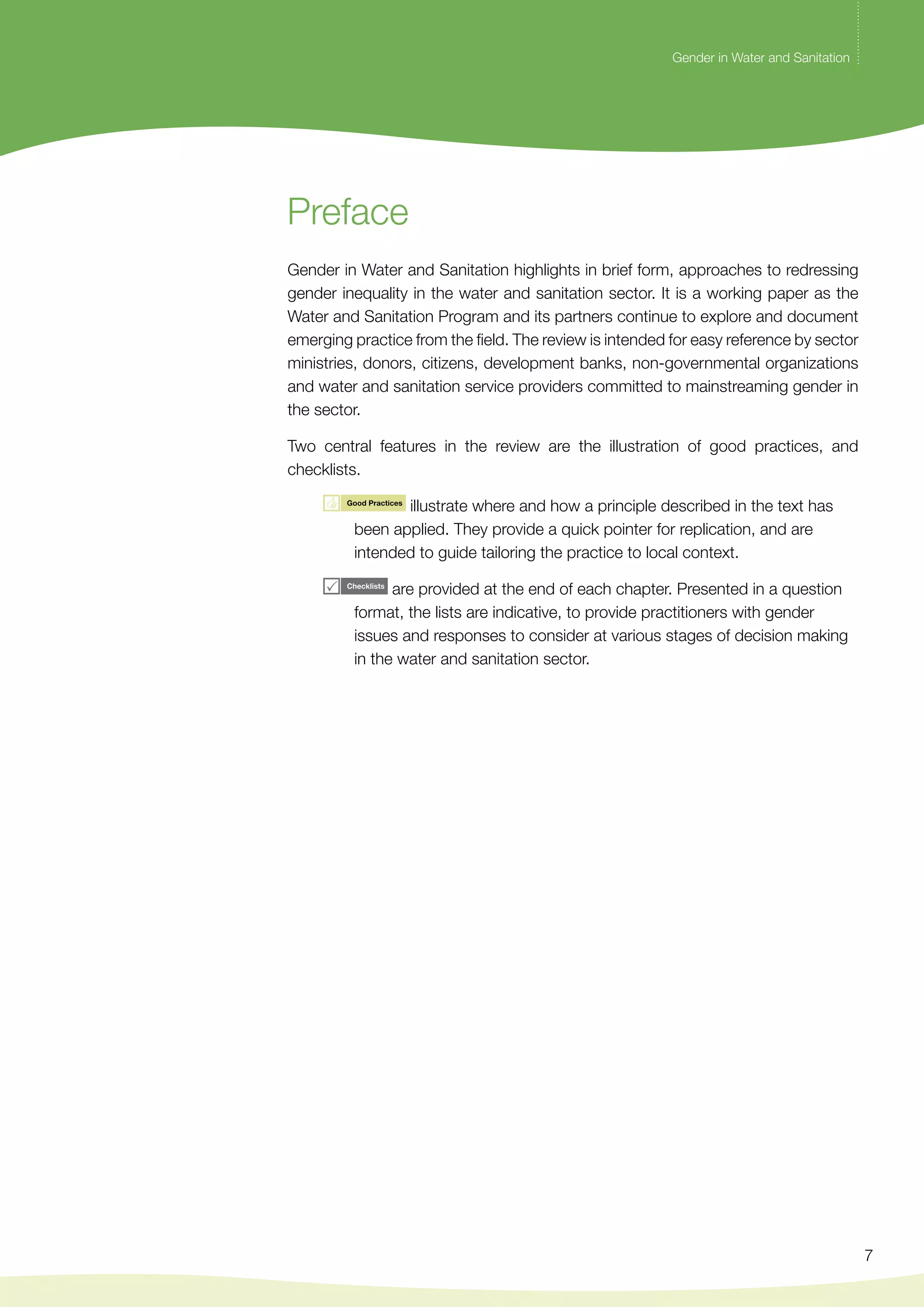 Gender in Water and Sanitation 
7 
Preface 
Gender in Water and Sanitation highlights in brief form, approaches to redressing 
gender inequality in the water and sanitation sector. It is a working paper as the 
Water and Sanitation Program and its partners continue to explore and document 
emerging practice from the field. The review is intended for easy reference by sector 
ministries, donors, citizens, development banks, non-governmental organizations 
and water and sanitation service providers committed to mainstreaming gender in 
the sector. 
Two central features in the review are the illustration of good practices, and 
checklists. 
illustrate where and how a principle described in the text has 
been applied. They provide a quick pointer for replication, and are 
intended to guide tailoring the practice to local context. 
are provided at the end of each chapter. Presented in a question 
format, the lists are indicative, to provide practitioners with gender 
issues and responses to consider at various stages of decision making 
in the water and sanitation sector. 
 