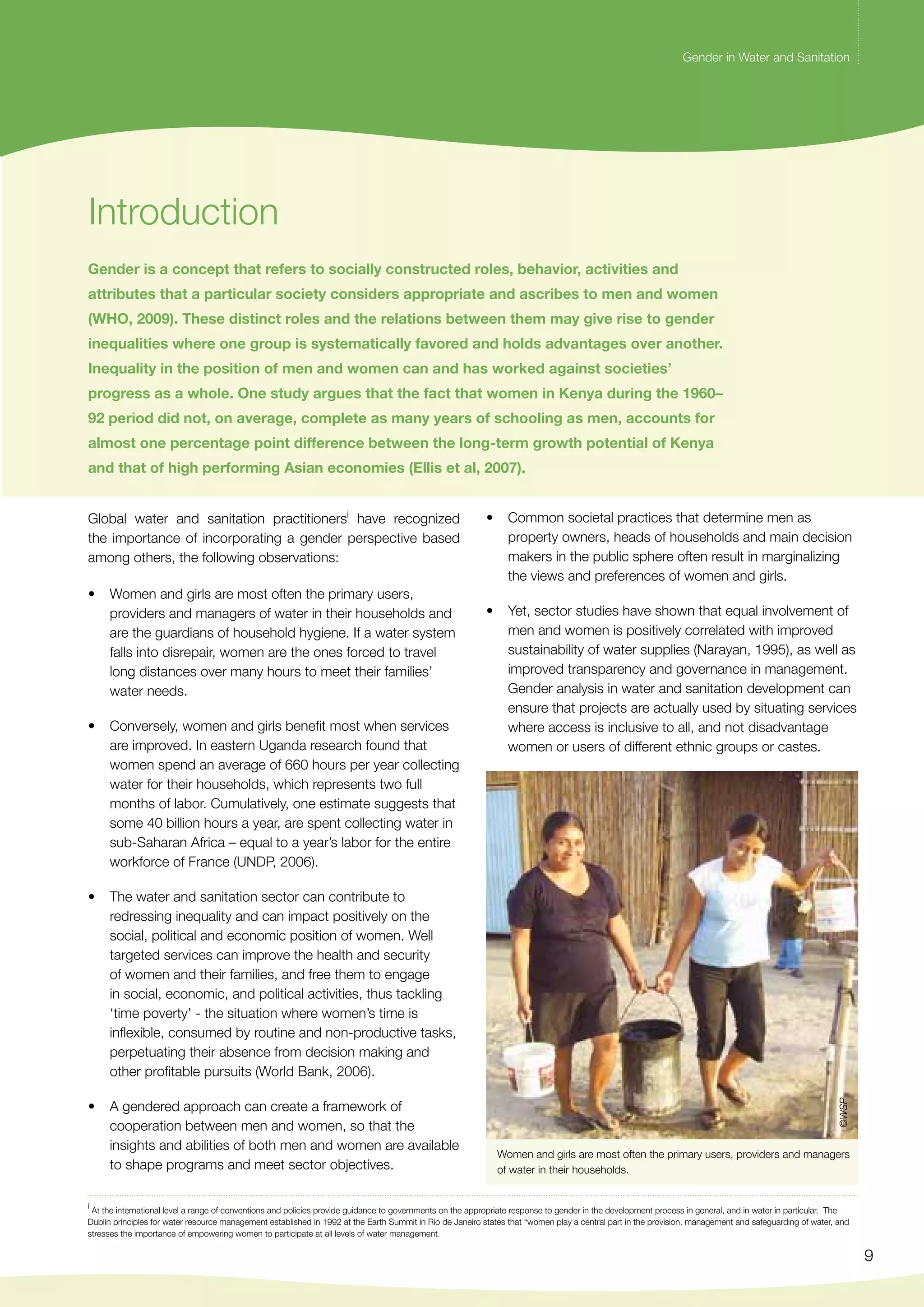 Gender in Water and Sanitation 
9 
Gender in Water and Sanitation 
• Common societal practices that determine men as 
property owners, heads of households and main decision 
makers in the public sphere often result in marginalizing 
the views and preferences of women and girls. 
• Yet, sector studies have shown that equal involvement of 
men and women is positively correlated with improved 
sustainability of water supplies (Narayan, 1995), as well as 
improved transparency and governance in management. 
Gender analysis in water and sanitation development can 
ensure that projects are actually used by situating services 
where access is inclusive to all, and not disadvantage 
women or users of different ethnic groups or castes. 
©WSP 
Women and girls are most often the primary users, providers and managers 
of water in their households. 
Introduction 
Gender is a concept that refers to socially constructed roles, behavior, activities and 
attributes that a particular society considers appropriate and ascribes to men and women 
(WHO, 2009). These distinct roles and the relations between them may give rise to gender 
inequalities where one group is systematically favored and holds advantages over another. 
Inequality in the position of men and women can and has worked against societies’ 
progress as a whole. One study argues that the fact that women in Kenya during the 1960– 
92 period did not, on average, complete as many years of schooling as men, accounts for 
almost one percentage point difference between the long-term growth potential of Kenya 
and that of high performing Asian economies (Ellis et al, 2007). 
Global water and sanitation practitionersi have recognized 
the importance of incorporating a gender perspective based 
among others, the following observations: 
• Women and girls are most often the primary users, 
providers and managers of water in their households and 
are the guardians of household hygiene. If a water system 
falls into disrepair, women are the ones forced to travel 
long distances over many hours to meet their families’ 
water needs. 
• Conversely, women and girls benefit most when services 
are improved. In eastern Uganda research found that 
women spend an average of 660 hours per year collecting 
water for their households, which represents two full 
months of labor. Cumulatively, one estimate suggests that 
some 40 billion hours a year, are spent collecting water in 
sub-Saharan Africa – equal to a year’s labor for the entire 
workforce of France (UNDP, 2006). 
• The water and sanitation sector can contribute to 
redressing inequality and can impact positively on the 
social, political and economic position of women. Well 
targeted services can improve the health and security 
of women and their families, and free them to engage 
in social, economic, and political activities, thus tackling 
‘time poverty’ - the situation where women’s time is 
inflexible, consumed by routine and non-productive tasks, 
perpetuating their absence from decision making and 
other profitable pursuits (World Bank, 2006). 
• A gendered approach can create a framework of 
cooperation between men and women, so that the 
insights and abilities of both men and women are available 
to shape programs and meet sector objectives. 
i At the international level a range of conventions and policies provide guidance to governments on the appropriate response to gender in the development process in general, and in water in particular. The 
Dublin principles for water resource management established in 1992 at the Earth Summit in Rio de Janeiro states that “women play a central part in the provision, management and safeguarding of water, and 
stresses the importance of empowering women to participate at all levels of water management. 
 
