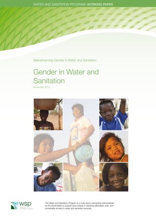 WATER AND SANITATION PROGRAM: WORKING PAPER 
Mainstreaming Gender in Water and Sanitation 
Gender in Water and 
Sanitation 
November 2010 
The Water and Sanitation Program is a multi-donor partnership administered 
by the World Bank to support poor people in obtaining affordable, safe, and 
sustainable access to water and sanitation services. 
 