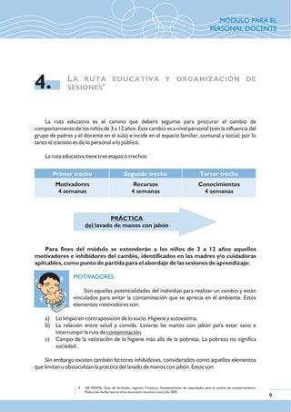 La ruta educativa es el camino que deberá seguirse para procurar el cambio de
comportamiento de los niños de 3 a 12 años. Este cambio es a nivel personal (con la influencia del
grupo de padres y el docente en el aula) e incide en el espacio familiar, comunal y social; por lo
tanto el tránsito es de lo personal a lo público.
La ruta educativa tiene tres etapas o trechos:
LA RUTA EDUCATIVA Y ORGANIZACIÓN DE
9
SESIONES4.
9. AB PRISMA, Guía del facilitador regional. Proyecto: Fortalecimiento de capacidades para el cambio de comportamiento:
Reducción de diarreas en niños de escasos recursos. Lima, julio 2005.
Para fines del módulo se extenderán a los niños de 3 a 12 años aquellos
motivadores e inhibidores del cambio, identificados en las madres y/o cuidadoras
aplicables, como punto de partida para el abordaje de las sesiones de aprendizaje:
Son aquellas potencialidades del individuo para realizar un cambio y están
vinculados para evitar la contaminación que se aprecia en el ambiente. Estos
elementos motivadores son:
a) Lo limpio en contraposición de lo sucio. Higiene y autoestima.
b) La relación entre salud y comida. Lavarse las manos con jabón para estar sano e
interrumpir la ruta de contaminación.
c) Campo de la valoración de la higiene más allá de la pobreza. La pobreza no significa
suciedad.
Sin embargo existen también factores inhibidores, considerados como aquellos elementos
que limitan u obstaculizan la práctica del lavado de manos con jabón. Estos son:
MOTIVADORES
Primer trecho
Motivadores
4 semanas
Segundo trecho
Recursos
4 semanas
Tercer trecho
Conocimientos
4 semanas
PRÁCTICA
del lavado de manos con jabón
9
MÓDULO PARA EL
PERSONAL DOCENTE
 