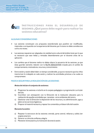 INSTRUCCIONES PARA EL DESARROLLO DE
SESIONES: ¿Qué pasos debo seguir para realizar las
sesiones educativas?
6.
ALGUNAS CONSIDERACIONES
PASOS A SEGUIR PARA LA REALIZACIÓN DE LAS SESIONES
· Las sesiones constituyen una propuesta estandarizada que puedrán ser modificadas,
mejoradas o enriquecida con la experiencia del docente; por lo tanto no debe considerarse
como una receta.
· Las sesiones requieren ser adaptadas a la realidad socio cultural del ámbito local, por lo que
es necesario que sean leídas y revisadas detenidamente por el docente antes de su
aplicación.
· Los cambios que el docente realice no deben alterar la secuencia de las sesiones, ya que
éstas guardan estrecha relación con la RUTA EDUCATIVA trazada para el cambio de
comportamiento, motivadores, recursos y conocimiento.
· Entre sesión y sesión debe haber un tiempo considerable, ya que es necesario que los niños
interioricen lo trabajado en cada sesión y realicen las actividades prácticas a las cuales se
comprometen.
Antes de iniciar el conjunto de sesiones:
a) Programar las sesiones e incluirlo en la carpeta pedagógica o programación curricular
del aula.
b) Coordinar con anticipación con la Dirección de la institución educativa para la
realización de aquellas actividades que necesiten otros ambientes del centro.
c) Gestionar ante la Dirección la disposición de los recursos y su administración, agua y
jabón en los servicios higiénicos.
d) Preparar el material necesario y repasar los contenidos y el desarrollo de la sesión.
Durante la sesión:
a) Respetar la estructura de las sesiones: entrada, parte central, refuerzo y salida (ver
acápite anterior).
b) Generar un clima de confianza y alegría.
c) Mantener el entusiasmo y la motivación durante la sesión.
14
Alianza Público Privada
para promover el lavado de
manos con jabón en el Perú
 