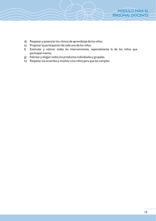 d) Respetar y potenciar los ritmos de aprendizaje de los niños.
e) Propiciar la participación de cada uno de los niños.
f) Estimular y valorar todas las intervenciones, especialmente la de los niños que
participan menos.
g) Felicitar y elogiar todos los productos individuales y grupales.
h) Respetar los acuerdos y motivar a los niños para que los cumplan.
15
MÓDULO PARA EL
PERSONAL DOCENTE
 