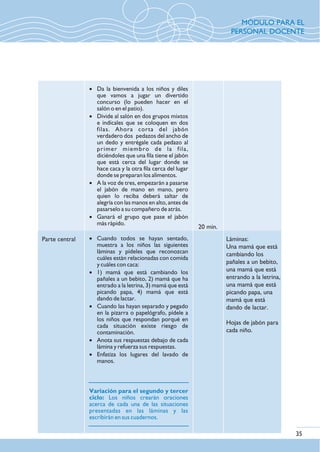 35
Parte central
20 min.
Láminas:
Una mamá que está
cambiando los
pañales a un bebito,
una mamá que está
entrando a la letrina,
una mamá que está
picando papa, una
mamá que está
dando de lactar.
Hojas de jabón para
cada niño.
· Da la bienvenida a los niños y diles
que vamos a jugar un divertido
concurso (lo pueden hacer en el
salón o en el patio).
· Divide al salón en dos grupos mixtos
e indícales que se coloquen en dos
filas. Ahora corta del jabón
verdadero dos pedazos del ancho de
un dedo y entrégale cada pedazo al
primer miembro de la fila,
diciéndoles que una fila tiene el jabón
que está cerca del lugar donde se
hace caca y la otra fila cerca del lugar
donde se preparan los alimentos.
· A la voz de tres, empezarán a pasarse
el jabón de mano en mano, pero
quien lo reciba deberá saltar de
alegría con las manos en alto, antes de
pasarselo a su compañero de atrás.
· Ganará el grupo que pase el jabón
más rápido.
· Cuando todos se hayan sentado,
muestra a los niños las siguientes
láminas y pídeles que reconozcan
cuáles están relacionadas con comida
y cuáles con caca:
· 1) mamá que está cambiando los
pañales a un bebito, 2) mamá que ha
entrado a la letrina, 3) mamá que está
picando papa, 4) mamá que está
dando de lactar.
· Cuando las hayan separado y pegado
en la pizarra o papelógrafo, pídele a
los niños que respondan porqué en
cada situación existe riesgo de
contaminación.
· Anota sus respuestas debajo de cada
lámina y refuerza sus respuestas.
· Enfatiza los lugares del lavado de
manos.
Variación para el segundo y tercer
ciclo: Los niños crearán oraciones
acerca de cada una de las situaciones
presentadas en las láminas y las
escribirán en sus cuadernos.
MÓDULO PARA EL
PERSONAL DOCENTE
 