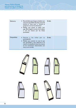 Refuerzo
Despedidaz
5 min.5 min.· Recuérdales que el agua y el jabón son
recursos que deben de estar cerca de
donde se “hace caca” y “donde se
preparan o sirven los alimentos”.
· Pídeles que pinten el jabón (ver
pág. 38) y luego lo corten con la tijera
o con las manos por las líneas
punteadas.
· Felicita a los niños por su
participación.
· Pídeles que cuenten en casa lo que
han aprendido y que observen si la
mamá o la abuelita se lavan las manos
en los momentos relacionados con
caca y con comida.
36
5 min.5 min.
Alianza Público Privada
para promover el lavado de
manos con jabón en el Perú
 