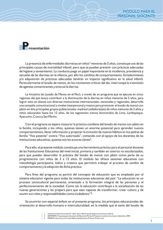 1La presencia de enfermedades diarreicas en niños menores de 5 años, constituye una de las
principales causas de mortalidad infantil, pero que se pueden prevenir con prácticas adecuadas
de higiene y saneamiento. La conducta juega un papel importante en la incidencia, prevalencia y
secuelas de las diarreas en la infancia, por ello los cambios de comportamiento, fortalecimiento
y/o adquisición de prácticas adecuadas tendrán un impacto significativo en la salud infantil.
Particularmente el lavado de manos, en los momentos críticos del día, interrumpe la trasmisión
de agentes contaminantes y evita así la diarrea.
La Iniciativa de Lavado de Manos en el Perú, a través de un programa que se ejecuta en cinco
regiones del país busca contribuir a la disminución de la diarrea en niños menores de 5 años, para
lograr esto en alianza con diversas instituciones internacionales, nacionales y regionales, desarrolla
una campaña comunicacional a niveles interpersonal y masivo para promover el lavado de manos con
jabón en dos principales grupos poblacionales: madres/cuidadoras(es) de niños menores de 5 años y
niños educandos hasta los 12 años, de los segmentos menos favorecidos de Lima, Lambayeque,
Ayacucho, Cusco y San Martín.
Con el programa se espera instaurar la práctica cotidiana del lavado de manos con jabón en
la familia, incluyendo a los niños, quienes tienen un enorme potencial para aprender nuevos
comportamientos, llevar información y propiciar la inclusión de nuevos hábitos en los padres de
familia “Voz potente” contra “Voz autorizada”, contando con el apoyo de los docentes de las
2instituciones educativas, quienes son los actores claves .
Para ello, el presente módulo constituye una herramienta práctica para el personal docente
de las Instituciones Educativas del nivel inicial, primaria y también en centros no escolarizados,
para que puedan desarrollar la práctica del lavado de manos con jabón como parte de su
programación con niños de 3 a 12 años. El módulo les ofrece sesiones educativas con
metodología participativa, lúdica y creativa que permitirá trabajar el proceso de cambio de
comportamiento y la adopción de dicha práctica.
Para fines del programa se partirá del concepto de educación que es empleado por el
sistema educativo vigente para todas las instituciones educativas del país: “La educación es un
proceso sociocultural permanente, orientado a la formación integral de las personas y el
perfeccionamiento de la sociedad. Como tal, la educación contribuye a la socialización de las
nuevas generaciones y las prepara para que sean capaces de transformar, crear cultura y de
3asumir sus roles y responsabilidades como ciudadanos” .
Se asumirán con especial énfasis en el presente programa, los principios educacionales de:
orientación al desarrollo humano e interculturalidad, en la medida que el tema del lavado de
1. Usaremos el término universal “niños” para referirnos por igual a los varones y mujeres.
2. AB PRISMA, Propuesta para docentes de Educación Primaria-Proyecto la salud en tus manos. Setiembre. 2005
3. MINEDU, Estructura Curricular Básica de Educación Primaria Primer ciclo.
resentaciónP
1
MÓDULO PARA EL
PERSONAL DOCENTE
 