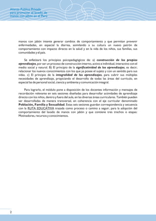 Alianza Público Privada
para promover el lavado de
manos con jabón en el Perú
manos con jabón intente generar cambios de comportamiento y que permitan prevenir
enfermedades, en especial la diarrea, asimilando a su cultura un nuevo patrón de
comportamiento con impacto directo en la salud y en la vida de los niños, sus familias, sus
comunidades y el país.
Se enfatizará los principios psicopedagógicos de: a) construcción de los propios
aprendizajes, por ser un proceso de construcción interno, activo e individual, interactivo con el
medio social y natural. B) El principio de la significatividad de los aprendizajes, es decir;
relacionar los nuevos conocimientos con los que ya posee el sujeto y con un sentido para sus
vidas. c) El principio de la integralidad de los aprendizajes, para cubrir sus múltiples
necesidades de aprendizaje, propiciando el desarrollo de todas las áreas del currículo, en
especial las de personal social, ciencia y ambiente y comunicación integral.
Para lograrlo, el módulo pone a disposición de los docentes información y mensajes de
recordación relevante en seis sesiones diseñadas para desarrollar actividades de aprendizaje
directo con los niños, dentro y fuera del aula, en las diversas áreas curriculares. También pueden
ser desarrolladas de manera transversal, en coherencia con el eje curricular denominado
Población, Familia y Sexualidad. Estas seis sesiones guardan correspondencia y secuencia
con la RUTA EDUCATIVA trazada como proceso o camino a seguir, para la adopción del
comportamiento del lavado de manos con jabón y que contiene tres trechos o etapas:
Motivadores, recursos y conocimientos.
2
 