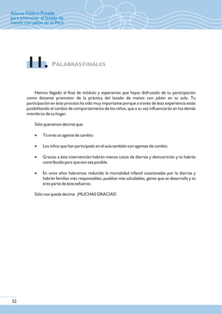 PALABRAS FINALES11.
Hemos llegado al final de módulo y esperamos que hayas disfrutado de tu participación
como docente promotor de la práctica del lavado de manos con jabón en tu aula. Tu
participación en éste proceso ha sido muy importante porque a través de ésta experiencia estás
posibilitando el cambio de comportamiento de los niños, que a su vez influenciarán en los demás
miembros de su hogar.
Sólo queremos decirte que:
Sólo nos queda decirte ¡MUCHAS GRACIAS!
· Tú eres un agente de cambio.
· Los niños que han participado en el aula también son agentes de cambio.
· Gracias a ésta intervención habrán menos casos de diarrea y desnutrición y tú habrás
contribuido para que eso sea posible.
· En unos años habremos reducido la mortalidad infantil ocasionadas por la diarrea y
habrán familias más responsables, pueblos más saludables, gente que se desarrolla y tú
eres parte de éste esfuerzo.
Alianza Público Privada
para promover el lavado de
manos con jabón en el Perú
52
 