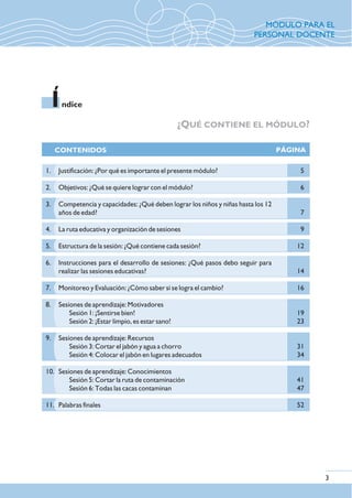 ¿QUÉ CONTIENE EL MÓDULO?
ndiceI
CONTENIDOS PÁGINA
3
5
6
7
9
12
14
16
19
23
31
34
41
47
52
1. Justificación: ¿Por qué es importante el presente módulo?
2. Objetivos: ¿Qué se quiere lograr con el módulo?
3. Competencia y capacidades: ¿Qué deben lograr los niños y niñas hasta los 12
años de edad?
4. La ruta educativa y organización de sesiones
5. Estructura de la sesión: ¿Qué contiene cada sesión?
6. Instrucciones para el desarrollo de sesiones: ¿Qué pasos debo seguir para
realizar las sesiones educativas?
7. Monitoreo y Evaluación: ¿Cómo saber si se logra el cambio?
8. Sesiones de aprendizaje: Motivadores
Sesión 1: ¡Sentirse bien!
Sesión 2: ¡Estar limpio, es estar sano!
9. Sesiones de aprendizaje: Recursos
Sesión 3: Cortar el jabón y agua a chorro
Sesión 4: Colocar el jabón en lugares adecuados
10. Sesiones de aprendizaje: Conocimientos
Sesión 5: Cortar la ruta de contaminación
Sesión 6: Todas las cacas contaminan
11. Palabras finales
MÓDULO PARA EL
PERSONAL DOCENTE
 
