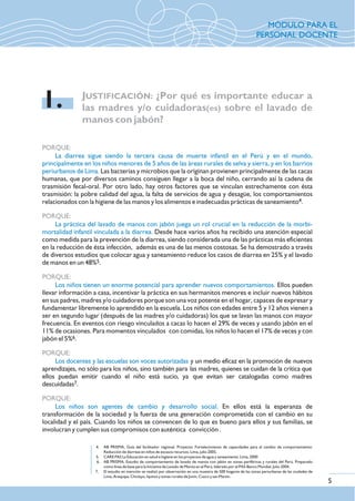 PORQUE:
PORQUE:
PORQUE:
PORQUE:
PORQUE:
La diarrea sigue siendo la tercera causa de muerte infantil en el Perú y en el mundo,
principalmente en los niños menores de 5 años de las áreas rurales de selva y sierra, y en los barrios
periurbanos de Lima.
La práctica del lavado de manos con jabón juega un rol crucial en la reducción de la morbi-
mortalidad infantil vinculada a la diarrea.
Los niños tienen un enorme potencial para aprender nuevos comportamientos.
Los docentes y las escuelas son voces autorizadas
Los niños son agentes de cambio y desarrollo social.
Las bacterias y microbios que la originan provienen principalmente de las cacas
humanas, que por diversos caminos consiguen llegar a la boca del niño, cerrando así la cadena de
trasmisión fecal-oral. Por otro lado, hay otros factores que se vinculan estrechamente con ésta
trasmisión: la pobre calidad del agua, la falta de servicios de agua y desagüe, los comportamientos
4relacionados con la higiene de las manos y los alimentos e inadecuadas prácticas de saneamiento .
Desde hace varios años ha recibido una atención especial
como medida para la prevención de la diarrea, siendo considerada una de las prácticas más eficientes
en la reducción de ésta infección, además es una de las menos costosas. Se ha demostrado a través
de diversos estudios que colocar agua y saneamiento reduce los casos de diarrea en 25% y el lavado
5de manos en un 48% .
Ellos pueden
llevar información a casa, incentivar la práctica en sus hermanitos menores e incluir nuevos hábitos
en sus padres, madres y/o cuidadores porque son una voz potente en el hogar, capaces de expresar y
fundamentar libremente lo aprendido en la escuela. Los niños con edades entre 5 y 12 años vienen a
ser en segundo lugar (después de las madres y/o cuidadoras) los que se lavan las manos con mayor
frecuencia. En eventos con riesgo vinculados a cacas lo hacen el 29% de veces y usando jabón en el
11% de ocasiones. Para momentos vinculados con comidas, los niños lo hacen el 17% de veces y con
6jabón el 5% .
y un medio eficaz en la promoción de nuevos
aprendizajes, no sólo para los niños, sino también para las madres, quienes se cuidan de la crítica que
ellos puedan emitir cuando el niño está sucio, ya que evitan ser catalogadas como madres
7descuidadas .
En ellos está la esperanza de
transformación de la sociedad y la fuerza de una generación comprometida con el cambio en su
localidad y el país. Cuando los niños se convencen de lo que es bueno para ellos y sus familias, se
involucran y cumplen sus compromisos con auténtica convicción .
JUSTIFICACIÓN: ¿Por qué es importante educar a
las madres y/o cuidadoras(es) sobre el lavado de
manos con jabón?
1.
4. AB PRISMA, Guía del facilitador regional. Proyecto: Fortalecimiento de capacidades para el cambio de comportamiento:
Reducción de diarreas en niños de escasos recursos. Lima, julio 2005.
5. CARE PAS La Educación en salud e higiene en los proyectos de agua y saneamiento. Lima, 2000
6. AB PRISMA, Estudio de comportamiento de lavado de manos con jabón en zonas periféricas y rurales del Perú. Preparado
como línea de base para la Iniciativa de Lavado de Manos en el Perú, liderado por el PAS-Banco Mundial. Julio 2004.
7. El estudio en mención se realizó por observación en una muestra de 500 hogares de las zonas periurbanas de las ciudades de
Lima, Arequipa, Chiclayo, Iquitos y zonas rurales de Junín, Cuzco y san Martín.
5
MÓDULO PARA EL
PERSONAL DOCENTE
 