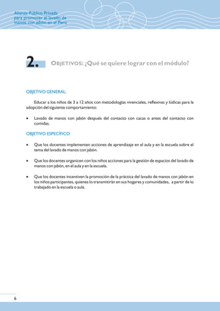 OBJETIVO GENERAL:
Educar a los niños de 3 a 12 años con metodologías vivenciales, reflexivas y lúdicas para la
adopción del siguiente comportamiento:
· Lavado de manos con jabón después del contacto con cacas o antes del contacto con
comidas.
· Que los docentes implementen acciones de aprendizaje en el aula y en la escuela sobre el
tema del lavado de manos con jabón.
· Que los docentes organicen con los niños acciones para la gestión de espacios del lavado de
manos con jabón, en el aula y en la escuela.
· Que los docentes incentiven la promoción de la práctica del lavado de manos con jabón en
los niños participantes, quienes lo transmitirán en sus hogares y comunidades, a partir de lo
trabajado en la escuela o aula.
OBJETIVOS: ¿Qué se quiere lograr con el módulo?2.
6
Alianza Público Privada
para promover el lavado de
manos con jabón en el Perú
OBJETIVO ESPECÍFICO
 