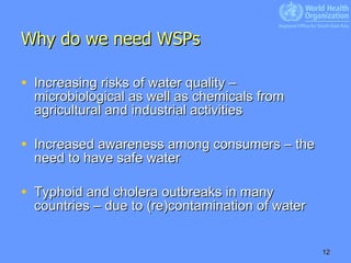 Why do we need WSPs Increasing risks of water quality – microbiological as well as chemicals from agricultural and industrial activities Increased awareness among consumers – the need to have safe water Typhoid and cholera outbreaks in many countries – due to (re)contamination of water 