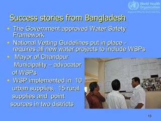 Success stories from Bangladesh The Government approved Water Safety Framework  National Vetting Guidelines put in place - requires all new water projects to include WSPs Mayor of Chandpur  Municipality – advocator  of WSPs WSP implemented in  10  urban supplies,  15 rural  supplies and  point  sources in two districts 