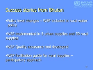 Success stories from Bhutan   Policy level changes – WSP included in rural water  policy WSP implemented in 5 urban supplies and 50 rural supplies WSP Quality assurance tool developed WSP facilitation guide for rural supplies – participatory approach 