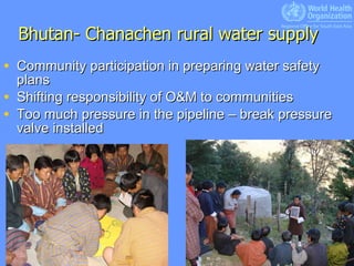 Bhutan- Chanachen rural water supply Community participation in preparing water safety plans Shifting responsibility of O&M to communities Too much pressure in the pipeline – break pressure valve installed  