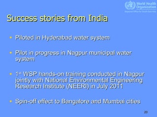 Success stories from India Piloted in Hyderabad water system Pilot in progress in Nagpur municipal water system  1 st  WSP hands-on training conducted in Nagpur jointly with National Environmental Engineering Research Institute (NEERI) in July 2011 Spin-off effect to Bangalore and Mumbai cities 