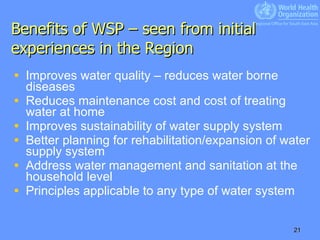 Benefits of WSP – seen from initial experiences in the Region Improves water quality – reduces water borne diseases Reduces maintenance cost and cost of treating water at home Improves sustainability of water supply system Better planning for rehabilitation/expansion of water supply system Address water management and sanitation at the household level Principles applicable to any type of water system 