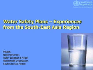 Water Safety Plans – Experiences from the South-East Asia Region Payden,  Regional Advisor, Water, Sanitation & Health World Health Organization, South East Asia Region. 