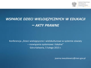 WSPARCIE DZIECI WIELOJĘZYCZNYCH W EDUKACJI
– AKTY PRAWNE
Konferencja „Dzieci wielojęzyczne i wielokulturowe w systemie oświaty
– rozwiązania systemowe i lokalne”
Góra Kalwaria, 5 lutego 2015 r.
joanna.iwaszkiewicz@men.gov.pl
 