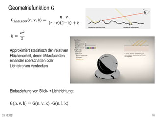 Geometriefunktion G
GSchlickGGX(n, v, k) =
𝑛 ⋅ v
𝑛 ⋅ v 1−k + 𝑘
𝑘 =
𝛼2
2
Approximiert statistisch den relativen
Flächenante...
