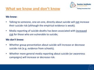 What we know and don’t know 
We know: 
• Talking to someone, one-on-one, directly about suicide will not increase 
their suicide risk (although the empirical evidence is weak); 
• Media reporting of suicide deaths has been associated with increased 
risk for those who are vulnerable to suicide; 
We don’t know: 
• Whether group presentation about suicide will increase or decrease 
suicide risk (e.g. evidence from schools); 
• Whether more general media reporting about suicide (or awareness 
campaigns) will increase or decrease risk. 
 
