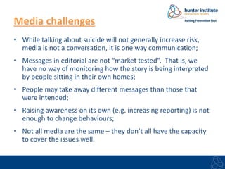 Media challenges 
• While talking about suicide will not generally increase risk, 
media is not a conversation, it is one way communication; 
• Messages in editorial are not “market tested”. That is, we 
have no way of monitoring how the story is being interpreted 
by people sitting in their own homes; 
• People may take away different messages than those that 
were intended; 
• Raising awareness on its own (e.g. increasing reporting) is not 
enough to change behaviours; 
• Not all media are the same – they don’t all have the capacity 
to cover the issues well. 
 