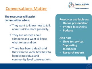 Conversations Matter 
The resources will assist 
communities when: 
 They want to know how to talk 
about suicide more generally. 
 They are worried about 
someone and want to know 
what to say and do. 
 There has been a death and 
they want to know how best to 
handle individual and 
community level conversations. 
Resources available as: 
• Online presentation 
• Printed fact sheets 
• Podcast 
Also has: 
• Links to services 
• Supporting 
factsheets 
• Research reports 
 