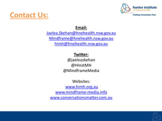 Contact Us: 
Email: 
Jaelea.Skehan@hnehealth.nsw.gov.au 
Mindframe@hnehealth.nsw.gov.au 
himh@hnehealth.nsw.gov.au 
Twitter: 
@jaeleaskehan 
@HInstMH 
@MindframeMedia 
Websites: 
www.himh.org.au 
www.mindframe-media.info 
www.conversationsmatter.com.au 
