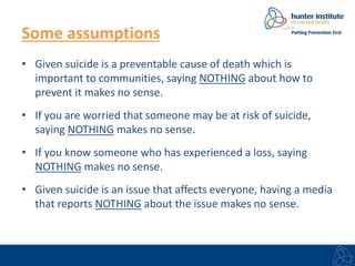 Some assumptions 
• Given suicide is a preventable cause of death which is 
important to communities, saying NOTHING about how to 
prevent it makes no sense. 
• If you are worried that someone may be at risk of suicide, 
saying NOTHING makes no sense. 
• If you know someone who has experienced a loss, saying 
NOTHING makes no sense. 
• Given suicide is an issue that affects everyone, having a media 
that reports NOTHING about the issue makes no sense. 
 