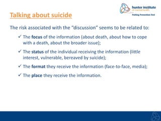 Talking about suicide 
The risk associated with the “discussion” seems to be related to: 
 The focus of the information (about death, about how to cope 
with a death, about the broader issue); 
 The status of the individual receiving the information (little 
interest, vulnerable, bereaved by suicide); 
 The format they receive the information (face-to-face, media); 
 The place they receive the information. 
 