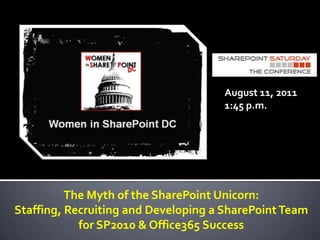 August 11, 2011 1:45 p.m. The Myth of the SharePoint Unicorn:  Staffing, Recruiting and Developing a SharePoint Team for SP2010 & Office365 Success 