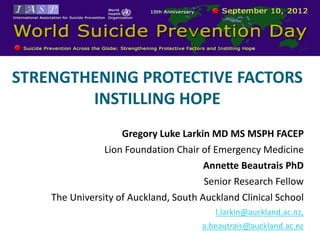 RLD SUICIDE PREVENTION DAY


STRENGTHENING PROTECTIVE FACTORS
        INSTILLING HOPE
                    Gregory Luke Larkin MD MS MSPH FACEP
                Lion Foundation Chair of Emergency Medicine
                                       Annette Beautrais PhD
                                       Senior Research Fellow
    The University of Auckland, South Auckland Clinical School
                                         l.larkin@auckland.ac.nz,
                                      a.beautrais@auckland.ac.nz
 