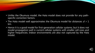 • Unlike the Okumura model, the Hata model does not provide for any path-
specific correction factors.
• The Hata model well approximates the Okumura model for distances d > 1
km.
• Hence it is a good model for first-generation cellular systems, but it does not
model propagation well in current cellular systems with smaller cell sizes and
higher frequencies. Indoor environments are also not captured by the Hata
model.
 