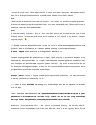 Another successful event! Those who were able to attend agree that it was worth every minute of their
time. To all the people behind this event, we thank you for another extraordinary seminar.
Pax 7
Thank you for the wonderful experience last Saturday. I agree that it was worth every minute of our time.
Kudos to the organizers and the people who always share their time to make each EB Learning Session a
wonderful experience. Looking forward to…
Pax 8
It was fun learning experience.. Yeah it’s free…and thank you for the free motivational ideas in this
learning session. This was one of the events worth attending in 2012. regards to the speakers! continue
inspiring people…


As the new year starts, the objective of the first EB for 2012 is to aid hr and non hr practitioners on their
[strategic] plans in relation to the 2012 business outlook, branding, execution and motivation.
Randell Tiongson started the session by sharing business outlook for 2012.


With the info he provided, HR should be able to align it’s plan according to the financial prospects of the
industries they are connected with. For example, some companies may face higher turn over rate because
their employees are enticed to look for greener pasture elsewhere. They should be able to create an “all
in” plan that will keep good employees on their fold thru economic and non economic engagements, and a
good succession plan in case resignation is unavoidable.


Pocholo Gonzales ran out of time on his topic on his specialization on branding. But his achievements
is the best illustration of what branding can do.


At a glance, it seems “branding” has nothing to do with a strategic plan. But it is important, let me share
with you why.


WSPH framework about Branding is [1] Communicating to the intended market what you or your
group wants to be recognized and known for, and [2] Making your self and your group accessible to
the target market, and positioning yourself or your group on strategic channels.


Illustration: I heard one person said I “I don’t believe on [personal] branding” But the funny thing is,
that person set-up a blog to showcase what she does, what she claims to be her expertise, where she has
 